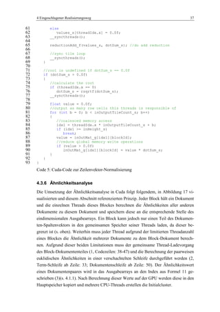 4 Eingeschlagener Realisierungsweg 37
else61
values_s[threadIdx.x] = 0.0f;62
__syncthreads();63
64
reductionAdd_f(values_s, dotSum_s); //do add reduction65
66
//sync tile loop67
__syncthreads();68
}69
70
//root is undefined if dotSum_s == 0.0f71
if (dotSum_s > 0.0f)72
{73
//calculate the root74
if (threadIdx.x == 0)75
dotSum_s = rsqrtf(dotSum_s);76
__syncthreads();77
78
float value = 0.0f;79
//output as many row cells this threads is responsible of80
for (int b = 0; b < inOutputTileCount_s; b++)81
{82
//coalesced memory access83
idx1 = threadIdx.x * inOutputTileCount_s + b;84
if (idx1 >= inHeight_s)85
break;86
value = inOutMat_g[idx1][blockId];87
//reduce global memory write operations88
if (value > 0.0f)89
inOutMat_g[idx1][blockId] = value * dotSum_s;90
}91
}92
}93
Code 5: Cuda-Code zur Zeilenvektor-Normalisierung
4.3.6 Ähnlichkeitsanalyse
Die Umsetzung der Ähnlichkeitsanalyse in Cuda folgt folgendem, in Abbildung 17 vi-
sualisierten und diesem Abschnitt referenzierten Prinzip. Jeder Block hält ein Dokument
und die einzelnen Threads dieses Blockes berechnen die Ähnlichkeiten aller anderen
Dokumente zu diesem Dokument und speichern diese an die entsprechende Stelle des
eindimensionalen Ausgabearrays. Ein Block kann jedoch nur einen Teil des Dokumen-
ten-Spaltenvektors in den gemeinsamen Speicher seiner Threads laden, da dieser be-
grenzt ist (s. oben). Weiterhin muss jeder Thread aufgrund der limitierten Threadanzahl
eines Blockes die Ähnlichkeit mehrerer Dokumente zu dem Block-Dokument berech-
nen. Aufgrund dieser beiden Limitationen muss der gemeinsame Thread-Ladevorgang
des Block-Dokumententeiles (1, Codezeilen: 38-47) und die Berechnung der paarweisen
euklidischen Ähnlichkeiten in einer verschachtelten Schleife durchgeführt werden (2,
Term-Schleife ab Zeile: 33; Dokumentenschleife ab Zeile: 50). Der Ähnlichkeitswert
eines Dokumentenpaares wird in das Ausgabearrays an den Index aus Formel 11 ge-
schrieben (3)(s. 4.1.1). Nach Berechnung dieser Werte auf der GPU werden diese in den
Hauptspeicher kopiert und mehrere CPU-Threads erstellen die Initialcluster.
 