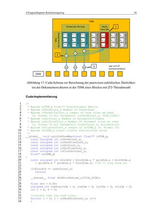 4 Eingeschlagener Realisierungsweg 38
Abbildung 17: Cuda-Schema zur Berechnung der paarweisen euklidischen Ähnlichkei-
ten der Dokumentenvektoren in der TDM eines Blockes mit =Threadanzahl
Cuda-Implementierung
/*1
* @param inTDM_g float** Term-Document Matrix2
* @param inTermCount_s Number of Terms/Rows3
* @param inTermTileCount_s number of term tiles we need4
(s. Formel 12 mit Parametern (inTermCount_s, TILE_SIZE))5
* @param inDocCount_s Number of Documents/Columns6
* @param inDocTileCount_s Number of document tiles we need7
(s. Formel 12 mit Parametern (inDocCount_s, blockDim.x))8
* @param inClusterCount_s length of outDDM_g (s. Formel 10)9
* @param outDDM_g output cluster similarities array10
*/11
__global__ void calcSimTermMax(const float** inTDM_g,12
const unsigned int inTermCount_s,13
const unsigned int inTermTileCount_s,14
const unsigned int inDocCount_s,15
const unsigned int inDocTileCount_s,16
const unsigned int inClusterCount_s,17
float* outDDM_g)18
{19
const unsigned int blockId = blockIdx.y * gridDim.x + blockIdx.x20
+ gridDim.x * gridDim.y * blockIdx.z; //3D -> long long int21
22
if(blockId >= inDocCount_s)23
return;24
25
__shared__ float docBlockValues_s[TILE_SIZE];26
27
float dot = 0.0f;28
unsigned int rowStartIdx = 0, rowIdx = 0, linIdx = 0, colIdx = 0;29
int i = 0, k = 0;30
31
//iterate over the term tiles32
for(int j = 0; j < inTermTileCount_s; j++)33
{34
TDM
blockb
term tile
threadi doc tile loop
threaditermtile
loop
elementtile:…
e…, …
e(i+1)*
|T|-1 …
ei*|T|,
…
elementtile:…
e…, …
e(i+1)*
|T|-1 …
ei*|T|,
…
elementtile:…
e…, …
e(i+1)*
|T|-1 …
ei*|T|,
…
elementtile:…
e…, …
e…, …
e…, …
elementtile:…
e…, b
e…, b
e…, b
ssp
ssp
ssp
elementtile:…
e…, …
e…, …
e…, …
elementtile:…
e…, …
e…, …
e…, …
1
2
DDM
add add add
3 spp:sum of
pairwise products
 