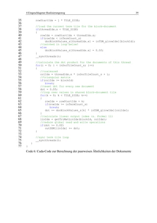 4 Eingeschlagener Realisierungsweg 39
rowStartIdx = j * TILE_SIZE;35
36
//load the current term tile for the block-document37
if(threadIdx.x < TILE_SIZE)38
{39
rowIdx = rowStartIdx + threadIdx.x;40
if(rowIdx < inTermCount_s)41
docBlockValues_s[threadIdx.x] = inTDM_g[rowIdx][blockId];42
//catched in loop below!43
else44
docBlockValues_s[threadIdx.x] = 0.0f;45
}46
__syncthreads();47
48
//calculate the dot product for the documents of this thread49
for(i = 0; i < inDocTileCount_s; i++)50
{51
//coalesced52
colIdx = threadIdx.x * inDocTileCount_s + i;53
//triangular matrix54
if(colIdx >= blockId)55
break;56
//reset dot for every new document57
dot = 0.0f;58
//loop over values in shared block-document tile59
for(k = 0; k < TILE_SIZE; k++)60
{61
rowIdx = rowStartIdx + k;62
if(rowIdx >= inTermCount_s)63
break;64
dot += docBlockValues_s[k] * inTDM_g[rowIdx][colIdx];65
}66
//calculate linear output index (s. Formel 11)67
linIdx = getTriMatLinIdx(blockId, colIdx);68
//reduce global read and write operations69
if(dot >= 0.0f)70
outDDM[linIdx] += dot;71
}72
73
//sync term tile loop74
__syncthreads();75
}76
}77
Code 6: Cuda-Code zur Berechnung der paarweisen Ähnlichkeiten der Dokumente
 