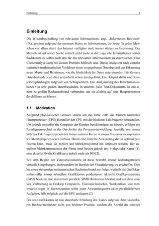 Einleitung 4
Einleitung
Die Wiederbeschaffung von relevanten Informationen, engl. „Information Retrieval―
(IR), gewinnt aufgrund der enormen Masse an Informationen, die heute für jeden Men-
schen vor allem durch das Internet verfügbar sind, immer stärker an Bedeutung. Der
Mensch ist auf seiner Suche zeitlich nicht mehr in der Lage alle Informationen seines
Suchkontextes selbst nach den für ihn relevanten Informationen zu durchsuchen. Eine
Clusteranalyse kann bei diesem Problem hilfreich sein. Dieses analysiert nach zumeist
statistisch-mathematischen Verfahren einen vorgegebenen Datenbestand zur Erkennung
neuer Muster und Relationen, wie die Ähnlichkeit der Daten untereinander. Für kleinere
Datenbestände wird dies vereinfacht schon durchgeführt. Ein Beispiel dafür sind Kon-
textempfehlungen aufgrund von Schlagwörtern. Die Analysierung des Informationsin-
haltes von sehr großen Datenbeständen, in unserem Falle Text-Dokumente, ist mit ei-
nem zu großen Rechenaufwand verbunden, um sie alleinig auf dem Hauptprozessor
durchführen zu können.
1.1 Motivation
Aufgrund physikalischer Grenzen endete um das Jahre 2005 das Rennen namhafter
Hauptprozessor-(CPU) Hersteller den CPU mit der höchsten Taktfrequenz herzustellen.
Um jedoch weiterhin die Computer der Kunden beschleunigen zu können, erfolgte ein
Paradigmenwechsel in der Geschichte der Prozessorentwicklung. Anstelle von immer
höheren Taktfrequenzen wurden fortan mehrere Kerne in einem Prozessor zu sogenann-
ten Mehrkernprozessoren verbaut. Damit eine einzelne Anwendung davon optimal pro-
fitieren kann, muss sie explizit auf Mehrkernsysteme hin optimiert werden. Der ak-
tuellste Mehrkernprozessor der Firma Intel besitzt jedoch erst 6 physische Kerne [1],
eine aktuelle Nvidia Grafikkarte jedoch mehr als 500 [2].
Seit dem Beginn der Videospielindustrie ist diese bestrebt, immer realitätsgetreuere
virtuelle Umgebungen, insbesondere im Bereich der Visualisierung, zu erschaffen. Dies
hat einen steigenden mathematischen Rechenaufwand zur Folge, weshalb die Grafikkar-
tenhersteller immer schnellere Grafikkarten produzieren. Aktuelle Grafikprozessoren
(GPU) besitzen eine skalierbare parallele SIMD Rechnerarchitektur und mit ihrer star-
ken Verbreitung in Desktop Computern, Videospielkonsolen, Workstations und mitt-
lerweile sogar in Rechenzentren sollte jeder Anwendungsentwickler parallelisierbare
Aufgaben, falls möglich, auf die GPU auslagern [2].
Bei den Grafikkarten ist eine dauerhafte Erhöhung des Taktes aufgrund ihrer skalierba-
ren Rechnerarchitektur nicht von höchster Priorität, sondern die Anzahl der internen
 