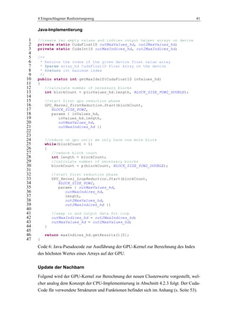4 Eingeschlagener Realisierungsweg 41
Java-Implementierung
//create two empty values and indices output helper arrays on device1
private static CudaFloat1D outMaxValues_hd, out2MaxValues_hd;2
private static CudaInt1D outMaxIndices_hd, out2MaxIndices_hd;3
4
/**5
* Returns the index of the given device float value array6
* @param array_hd CudaFloat1D Float Array on the device7
* @return int maximum index8
*/9
public static int getMaxIdx1D(CudaFloat1D inValues_hd)10
{11
//calculate number of necessary blocks12
int blockCount = p(inValues_hd.length, BLOCK_SIZE_POW2_DOUBLE);13
14
//start first gpu reduction phase15
GPU_Kernel_FirstReduction.Start(blockCount,16
BLOCK_SIZE_POW2,17
params { inValues_hd,18
inValues_hd.length,19
outMaxValues_hd,20
outMaxIndices_hd })21
22
23
//reduce on gpu until we only have one more block24
while(blockCount > 1)25
{26
//reduce block count27
int length = blockCount;28
//calculate number of necessary blocks29
blockCount = p(blockCount, BLOCK_SIZE_POW2_DOUBLE);30
31
//start first reduction phase32
GPU_Kernel_LoopReduction.Start(blockCount,33
BLOCK_SIZE_POW2,34
params { outMaxValues_hd,35
outMaxIndices_hd,36
length,37
out2MaxValues_hd,38
out2MaxIndices_hd })39
40
//swap in and output data for loop41
outMaxIndices_hd = out2MaxIndices_hd;42
outMaxValues_hd = out2MaxValues_hd;43
}44
45
return maxIndices_hd.getResults()[0];46
}47
Code 6: Java-Pseudocode zur Ausführung der GPU-Kernel zur Berechnung des Index
des höchsten Wertes eines Arrays auf der GPU.
Update der Nachbarn
Folgend wird der GPU-Kernel zur Berechnung der neuen Clusterwerte vorgestellt, wel-
cher analog dem Konzept der CPU-Implementierung in Abschnitt 4.2.3 folgt. Der Cuda-
Code für verwendete Strukturen und Funktionen befindet sich im Anhang (s. Seite 53).
 