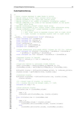 4 Eingeschlagener Realisierungsweg 42
Cuda-Implementierung
/*1
* Note: cluster maximum in smem leads to errors2
* @param inVal_g float* input cluster value array3
* @param inIdxRow_s int* input Row indices array4
* @param inCount_s int number of elements [triangular number]5
* @param inMaxIdx_s int index of the maximum Element in the given6
input value array7
* @param outValues_g float* output value array8
* @param outLinIdxRef_g int* output linear index references array9
* @param outMaxPos_g int* output maximum cluster position10
0 = no relation11
1 = left (row) child is maximum cluster left or right child12
2 = right (column) is maximum cluster left or right child13
*/14
__global__ void cluster(const float* inValues_g,15
const unsigned int* inIdxRow_g,16
const unsigned int inCount_s,17
const unsigned int inMaxIdx_s,18
float* outValues_g,19
unsigned int* outLinIdxRef_g,20
unsigned int* outMaxPos_g)21
{22
//three dimensional grid needs 64-bit integer for all lin. indices23
const unsigned int blockId = blockIdx.y * gridDim.x + blockIdx.x24
+ gridDim.x * gridDim.y * blockIdx.z;25
const unsigned int tId = blockId * blockDim.x + threadIdx.x;26
27
//maximum cluster is ignored28
if(tId >= inCount_s || tId == inMaxIdx_s)29
return;30
31
//read row indices to calculate column indices32
Idx2D clusterMax = Idx2D(inIdxRow_g[inMaxIdx_s], 0);33
clusterMax.column = getTriMatCol(inMaxIdx_s, clusterMax.row);34
35
ElFloat2D cluster = ElFloat2D(inIdxRow_g[tId], 0, inValues_g[tId]);36
cluster.column = getTriMatCol(tId, cluster.row);37
38
//relative cluster39
ElFloat2D clusterRel = ElFloat2D(cluster.row, cluster.column,40
cluster.value);41
42
//0 = direct copy of cluster, no relative43
//1 = cluster max will be merged right, 2 = left44
unsigned int copy = 0;45
46
//find relative cluster47
if(cluster.row == clusterMax.column)48
{49
copy = 1;50
clusterRel.set(clusterMax.row, cluster.column);51
}52
else if(cluster.row == clusterMax.row)53
{54
copy = 1;55
if(clusterMax.column > cluster.column)56
clusterRel.set(clusterMax.column, cluster.column);57
else58
clusterRel.set(cluster.column, clusterMax.column);59
}60
 