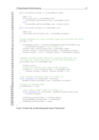 4 Eingeschlagener Realisierungsweg 43
else if(cluster.column == clusterMax.column)61
{62
copy = 2;63
if(cluster.row > clusterMax.row)64
clusterRel.set(cluster.row, clusterMax.row);65
else66
clusterRel.set(clusterMax.row, cluster.row);67
}68
else if(cluster.column == clusterMax.row)69
{70
copy = 2;71
clusterRel.set(cluster.row, clusterMax.column);72
}73
74
//merge neighbors at their minimum index and calculate new value75
if(copy != 0)76
{77
clusterRel.value = inValues_g[getMatLinIdx(clusterRel.row,78
clusterRel.column)]; //(s. Formel 11)79
cluster.row = min(cluster.row, clusterRel.row);80
cluster.column = min(cluster.column, clusterRel.column);81
cluster.value = 0.5f * (cluster.value + clusterRel.value);82
}83
84
//Update Row and Column Indices by reducing them with one85
//if they are larger then their cluster max counterparts86
if(cluster.row >= clusterMax.row)87
{88
cluster.row--;89
//non-copy clusters dont need column decrease90
if(copy == 0 && cluster.column > clusterMax.row)91
cluster.column = max(0, cluster.column - 1);92
}93
94
//get minimum reference index (s. Formel 11)95
const unsigned int minRefIdx = min(tId,96
getMatLinIdx(clusterRel.row, clusterRel.column));97
98
//output at minimum index99
if(minRefIdx == tId)100
{101
//Get output linear index (s. Formel 11)102
const unsigned int outLinIdx = getMatLinIdx(cluster.row,103
cluster.column);104
105
outValues_g[outLinIdx] = cluster.value;106
outLinIdxRef_g[outLinIdx] = minRefIdx;107
outMaxPos_g[outLinIdx] = copy;108
}109
}110
Code 7: Cuda-Code zur Berechnung der neuen Clusterwerte
 