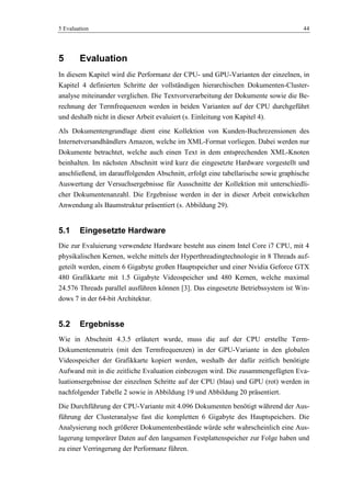 5 Evaluation 44
5 Evaluation
In diesem Kapitel wird die Performanz der CPU- und GPU-Varianten der einzelnen, in
Kapitel 4 definierten Schritte der vollständigen hierarchischen Dokumenten-Cluster-
analyse miteinander verglichen. Die Textvorverarbeitung der Dokumente sowie die Be-
rechnung der Termfrequenzen werden in beiden Varianten auf der CPU durchgeführt
und deshalb nicht in dieser Arbeit evaluiert (s. Einleitung von Kapitel 4).
Als Dokumentengrundlage dient eine Kollektion von Kunden-Buchrezensionen des
Internetversandhändlers Amazon, welche im XML-Format vorliegen. Dabei werden nur
Dokumente betrachtet, welche auch einen Text in dem entsprechenden XML-Knoten
beinhalten. Im nächsten Abschnitt wird kurz die eingesetzte Hardware vorgestellt und
anschließend, im darauffolgenden Abschnitt, erfolgt eine tabellarische sowie graphische
Auswertung der Versuchsergebnisse für Ausschnitte der Kollektion mit unterschiedli-
cher Dokumentenanzahl. Die Ergebnisse werden in der in dieser Arbeit entwickelten
Anwendung als Baumstruktur präsentiert (s. Abbildung 29).
5.1 Eingesetzte Hardware
Die zur Evaluierung verwendete Hardware besteht aus einem Intel Core i7 CPU, mit 4
physikalischen Kernen, welche mittels der Hyperthreadingtechnologie in 8 Threads auf-
geteilt werden, einem 6 Gigabyte großen Hauptspeicher und einer Nvidia Geforce GTX
480 Grafikkarte mit 1.5 Gigabyte Videospeicher und 480 Kernen, welche maximal
24.576 Threads parallel ausführen können [3]. Das eingesetzte Betriebssystem ist Win-
dows 7 in der 64-bit Architektur.
5.2 Ergebnisse
Wie in Abschnitt 4.3.5 erläutert wurde, muss die auf der CPU erstellte Term-
Dokumentenmatrix (mit den Termfrequenzen) in der GPU-Variante in den globalen
Videospeicher der Grafikkarte kopiert werden, weshalb der dafür zeitlich benötigte
Aufwand mit in die zeitliche Evaluation einbezogen wird. Die zusammengefügten Eva-
luationsergebnisse der einzelnen Schritte auf der CPU (blau) und GPU (rot) werden in
nachfolgender Tabelle 2 sowie in Abbildung 19 und Abbildung 20 präsentiert.
Die Durchführung der CPU-Variante mit 4.096 Dokumenten benötigt während der Aus-
führung der Clusteranalyse fast die kompletten 6 Gigabyte des Hauptspeichers. Die
Analysierung noch größerer Dokumentenbestände würde sehr wahrscheinlich eine Aus-
lagerung temporärer Daten auf den langsamen Festplattenspeicher zur Folge haben und
zu einer Verringerung der Performanz führen.
 