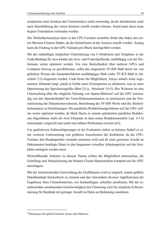 6 Zusammenfassung und Ausblick 49
mindestens einer Iteration der Clusteranalyse nicht notwendig, da die Initialcluster auch
nach Durchführung der ersten Iteration erstellt werden können. Somit kann diese teure
Kopier-Transaktion vermieden werden.
Die Ähnlichkeitsanalyse kann in der CPU-Variante weiterhin direkt den Index des ers-
ten Maxima-Clusters finden, da die Initialcluster in der Analyse erstellt werden. Analog
kann die Findung in der GPU-Variante pro Block durchgeführt werden.
Mit der zukünftigen möglichen Unterstützung von C-Strukturen und Templates in der
Cuda-Bindung für Java könnte der Java- und Cuda-Quellcode, unabhängig von der Per-
formanz weiter optimiert werden. Um eine Skalierbarkeit über mehrere GPUs und
Computer hinweg zu gewährleisten, sollte das eingesetzte TF-IDF-Maß durch ein von
globalem Wissen der Gesamtkollektion unabhängiges Maß (siehe TF-ICF-Maß in Ab-
schnitt 3.2) eingesetzt werden. Cuda bietet die Möglichkeit, Arrays mittels eines soge-
nannten Abstands (engl. pitch) in Größe einer Zweierpotenz zu allokieren, was zu einer
Optimierung des Speicherzugriffes führt [3] (s. Abschnitt 3.6.5). Des Weiteren ist eine
Untersuchung über die mögliche Nutzung von Sparse-Matrizen6
auf der GPU notwen-
dig, um den Speicherbedarf der Term-Dokumentenmatrix zu minimieren und die Nor-
malisierung der Dokumentenvektoren, Berechnung der TF-IDF-Werte und die Ähnlich-
keitsanalyse zu beschleunigen. Die parallelen Reduktionsalgorithmen auf der GPU soll-
ten weiter optimiert werden, da Mark Harris in seinem optimierten parallelen Redukti-
ons-Algorithmus mehr als zwei Elemente in dem ersten Reduktionsschritt (vgl. 4.3.4)
miteinander vergleicht und somit eine höhere Performanz erreicht [41].
Um qualitativere Schlussfolgerungen in der Evaluation ziehen zu können, bedarf es ei-
ner weiteren Untersuchung von größeren Ausschnitten der Kollektion, da die CPU-
Variante den Hauptspeicher vermehrt auslasten wird und ab einer gewissen Anzahl an
Dokumenten benötigte Daten in den langsamen virtuellen Arbeitsspeicher auf der Fest-
platte auslagern werden muss.
Weiterführende Arbeiten zu diesem Thema sollten die Möglichkeit untersuchen, die
Erstellung und Aktualisierung der binären Cluster-Baumstruktur komplett auf die GPU
auszulagern.
Mit der fortschreitenden Entwicklung der Grafikkarten wird es möglich, immer größere
Datenbestände hierarchisch zu clustern und den Anwendern diverser Applikationen die
Ergebnisse ihres Clusterkontextes, wie Suchanfragen, schneller anzubieten. Mit der re-
sultierenden zunehmenden Geschwindigkeit des Clustering wird die mögliche Echtzeit-
nutzung für Bestände mit geringer Anzahl an Daten an Bedeutung zunehmen.
6
Datentypen für spärlich besetzte Arrays oder Matrizen
 