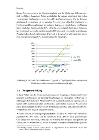 Einleitung 5
Stream-Prozessoren sowie der Speicherdurchsatz und die Größe des Videospeichers
sind von höherer Bedeutung. Zudem ermöglichen die meisten Mainboards den Einbau
von mehreren Grafikkarten, wovon Entwickler profitieren können. Wie die folgende
Abbildung 1 verdeutlicht, ist ein aktueller Prozessor einer aktuellen Grafikkarte bei
Fließkommazahlenberechnungen mit einfacher Präzision weit unterlegen. Die Nutzung
dieser möglichen Rechenkraft der GPU sollte die notwendigen Schritte einer Dokumen-
ten-Clusteranalyse, welche meistens aus gleichförmigen und voneinander unabhängigen
Prozeduren bestehen, beschleunigen. Dies wird in dieser Arbeit untersucht und gegen-
über einer gleichwertigen CPU-Variante in Kapitel 5 evaluiert.
Woodcrest
Harpertown
Bloomfield
Westmere
7800 GTX
8800 GTX
GTX 285
GTX 480
GTX 580
0
200
400
600
800
1000
1200
1400
1600
1800
Intel CPU
Nvidia GPU
Abbildung 1: CPU und GPU Performanz-Vergleich in Gigaflops bei Berechnungen mit
Fließkommazahlen mit einfacher Präzision (SP) [3]
1.2 Aufgabenstellung
In dieser Arbeit wird die Möglichkeit untersucht, den Vorgang des Dokumenten Cluste-
ring unter Zunahme einer auf parallele Berechnungen hin optimierten Hardware zu be-
schleunigen. Ein Ziel dieser Abschlussarbeit ist es, einen Rahmen zur Eignung von ak-
tuellen GPUs zur hierarchischen Clusteranalyse aufzustellen. In diesem Prozess sollen
die zu definierenden Schritte dieser auf ihre Parallelisierbarkeit und Adaption auf GPUs
überprüft und falls möglich umgesetzt werden.
Weiterhin soll die Ausführung möglicher Schritte auf der GPU eine bessere Performanz
gegenüber der CPU bieten. Um die Performanz einer GPU mit einer gleichwertigen1
CPU vergleichen zu können, sollte die CPU-Variante, falls möglich, auch parallelisiert
werden, um alle Kerne der CPU nutzen zu können. Weiterhin sollten beide für qualitati-
1
Gleichwertig bedeutet in diesem Kontext, dass die zu vergleichende CPU aus demselben Jahr und dem-
selben Verbrauchermarkt wie die GPU stammt
 