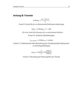 Anhang B: Formeln 52
Anhang B: Formeln
Formel 9: Formel für die -te Dreieckszahl (Null-basierte Indizierung)
ist die Anzahl aller Dokumente der zu untersuchenden Kollektion
Formel 10: Anzahl der Ähnlichkeitspaare
Formel 11: Eindimensionale Index-Berechnung einer Zweidimensionalen Dreiecksmat-
rix ohne Diagonalbelegung
Formel 12: Berechnung der Partitionsgröße eines Threads
 