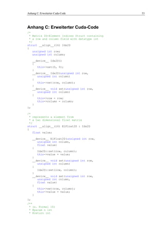 Anhang C: Erweiterter Cuda-Code 53
Anhang C: Erweiterter Cuda-Code
/*
* Matrix 2D-Element Indices Struct containing
* a row and column field with datatype int
*/
struct __align__(16) Idx2D
{
unsigned int row;
unsigned int column;
__device__ Idx2D()
{
this->set(0, 0);
}
__device__ Idx2D(unsigned int row,
unsigned int column)
{
this->set(row, column);
}
__device__ void set(unsigned int row,
unsigned int column)
{
this->row = row;
this->column = column;
}
};
/*
* represents a element from
* a two dimensional float matrix
*/
struct __align__(16) ElFloat2D : Idx2D
{
float value;
__device__ ElFloat2D(unsigned int row,
unsigned int column,
float value)
{
Idx2D::set(row, column);
this->value = value;
}
__device__ void set(unsigned int row,
unsigned int column)
{
Idx2D::set(row, column);
}
__device__ void set(unsigned int row,
unsigned int column,
float value)
{
this->set(row, column);
this->value = value;
}
};
/**
* (s. Formel 10)
* @param n int
* @return int
 