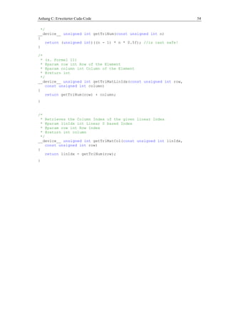 Anhang C: Erweiterter Cuda-Code 54
*/
__device__ unsigned int getTriNum(const unsigned int n)
{
return (unsigned int)((n - 1) * n * 0.5f); //is cast safe!
}
/*
* (s. Formel 11)
* @param row int Row of the Element
* @param column int Column of the Element
* @return int
*/
__device__ unsigned int getTriMatLinIdx(const unsigned int row,
const unsigned int column)
{
return getTriNum(row) + column;
}
/*
* Retrieves the Column Index of the given linear Index
* @param linIdx int Linear 0 based Index
* @param row int Row Index
* @return int column
*/
__device__ unsigned int getTriMatCol(const unsigned int linIdx,
const unsigned int row)
{
return linIdx - getTriNum(row);
}
 