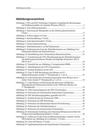 Abbildungsverzeichnis 57
Abbildungsverzeichnis
Abbildung 1: CPU und GPU Performanz-Vergleich in Gigaflops bei Berechnungen
mit Fließkommazahlen mit einfacher Präzision (SP) [3]...................................... 5
Abbildung 2: Term-Dokumentenmatrix ......................................................................... 11
Abbildung 3: Zuweisung der Datenpunkte zu drei farblich gekennzeichneten
Cluster................................................................................................................. 13
Abbildung 4: Arbeitsvorgang von Cuda......................................................................... 17
Abbildung 5: Kernelausführung © Nvidia ..................................................................... 18
Abbildung 6: Cuda-Speichermodell © Nvidia ............................................................... 19
Abbildung 7: Cluster-Implementierung.......................................................................... 21
Abbildung 8: Ähnlichkeitsmatrix von fünf Dokumenten............................................... 21
Abbildung 9: Eindimensionale Form der Ähnlichkeitsmatrix aus Abbildung 8 mit
Dokumenten-Reihen und Zeilenreferenzen ........................................................ 21
Abbildung 10: Durchführung eines Clusteranalyse-Rekursionsschrittes ....................... 22
Abbildung 11: Visualisierung der CPU-Threadausnutzung der Ähnlichkeitsanalyse
mit farblich gekennzeichneten Threads und folgenden Parametern: |T|=3;
|D|=5; p=2......................................................................................................... 24
Abbildung 12: Schaubild der aus Abbildung 11 komprimierten DDMs........................ 24
Abbildung 13: Ablaufdiagramm der CPU-Clusteranalyse ............................................. 25
Abbildung 14: Parallele Reduktion auf der GPU ........................................................... 30
Abbildung 15: Cuda TF-IDF-Berechnung eines Blockes mit =
Spalten/Dokumenten-Anzahl, =Threadanzahl, ............................... 32
Abbildung 16: Cuda-Zeilenvektor-Normalisierungsschema eines Blockes mit =
Zeilen/ Term-Anzahl, =Threadanzahl, ........................................... 35
Abbildung 17: Cuda-Schema zur Berechnung der paarweisen euklidischen
Ähnlichkeiten der Dokumentenvektoren in der TDM eines Blockes mit
=Threadanzahl .................................................................................................. 38
Abbildung 18: UML-Sequenzdiagramm der GPU-Clusteranalyse ................................ 40
Abbildung 19: Performanz der hierarchischen Dokumenten-Clusteranalyse................. 45
Abbildung 20: GPU-Beschleunigungsfaktor gegenüber der CPU ................................. 45
Abbildung 21: Zeitliche Kosten pro Element der TDM................................................. 45
Abbildung 22: Performanz der IDF-Berechnung ........................................................... 46
Abbildung 23: Performanz der Dokumentenvektoren-Normalisierung ......................... 46
Abbildung 24: Performanz der Ähnlichkeitsanalyse...................................................... 47
Abbildung 25: Performanz der hierarchischen Clusteranalyse....................................... 47
Abbildung 26: Schematische Zeichnung einer Streaming-Multiprozessoreinheit der
Nvidia Fermi-Grafikkartenarchitektur © Nvidia ................................................ 50
Abbildung 27: Aufbau der Nvidia Fermi-Grafikkartenarchitektur, deutlich sind die
SM Einheiten aus Abbildung 26 zu erkennen. © Nvidia.................................... 51
Abbildung 28: Cuda-API-Ebenen © Nvidia................................................................... 51
Abbildung 29: Ergebnispräsentation der hierarchischen Clusteranalyse ....................... 56
 