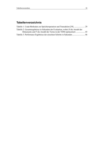Tabellenverzeichnis 58
Tabellenverzeichnis
Tabelle 1: Cuda-Methoden zur Speicheroperation und Transaktion [39]. ..................... 29
Tabelle 2: Gesamtergebnisse in Sekunden der Evaluation, wobei die Anzahl der
Dokumente und die Anzahl der Terme in der TDM repräsentiert. ................. 45
Tabelle 3: Performanz-Ergebnisse der einzelnen Schritte in Sekunden......................... 46
 