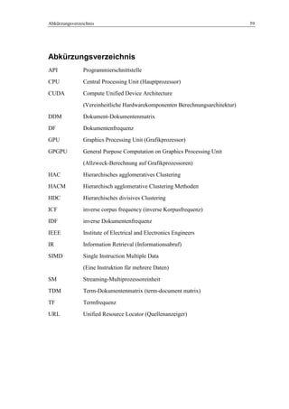 Abkürzungsverzeichnis 59
Abkürzungsverzeichnis
API Programmierschnittstelle
CPU Central Processing Unit (Hauptprozessor)
CUDA Compute Unified Device Architecture
(Vereinheitliche Hardwarekomponenten Berechnungsarchitektur)
DDM Dokument-Dokumentenmatrix
DF Dokumentenfrequenz
GPU Graphics Processing Unit (Grafikprozessor)
GPGPU General Purpose Computation on Graphics Processing Unit
(Allzweck-Berechnung auf Grafikprozessoren)
HAC Hierarchisches agglomeratives Clustering
HACM Hierarchisch agglomerative Clustering Methoden
HDC Hierarchisches divisives Clustering
ICF inverse corpus frequency (inverse Korpusfrequenz)
IDF inverse Dokumentenfrequenz
IEEE Institute of Electrical and Electronics Engineers
IR Information Retrieval (Informationsabruf)
SIMD Single Instruction Multiple Data
(Eine Instruktion für mehrere Daten)
SM Streaming-Multiprozessoreinheit
TDM Term-Dokumentenmatrix (term-document matrix)
TF Termfrequenz
URL Unified Resource Locator (Quellenanzeiger)
 