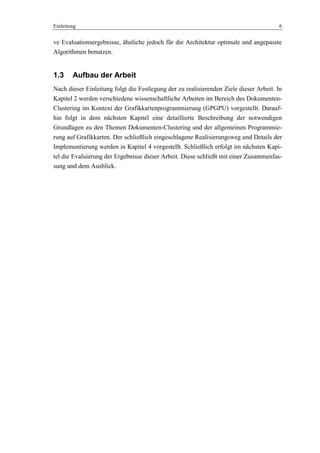 Einleitung 6
ve Evaluationsergebnisse, ähnliche jedoch für die Architektur optimale und angepasste
Algorithmen benutzen.
1.3 Aufbau der Arbeit
Nach dieser Einleitung folgt die Festlegung der zu realisierenden Ziele dieser Arbeit. In
Kapitel 2 werden verschiedene wissenschaftliche Arbeiten im Bereich des Dokumenten-
Clustering im Kontext der Grafikkartenprogrammierung (GPGPU) vorgestellt. Darauf-
hin folgt in dem nächsten Kapitel eine detaillierte Beschreibung der notwendigen
Grundlagen zu den Themen Dokumenten-Clustering und der allgemeinen Programmie-
rung auf Grafikkarten. Der schließlich eingeschlagene Realisierungsweg und Details der
Implementierung werden in Kapitel 4 vorgestellt. Schließlich erfolgt im nächsten Kapi-
tel die Evaluierung der Ergebnisse dieser Arbeit. Diese schließt mit einer Zusammenfas-
sung und dem Ausblick.
 