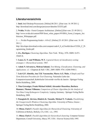 Literaturverzeichnis 60
Literaturverzeichnis
1. Intel. Intel Desktop Prozessoren. [Online] 06 2011. [Zitat vom: 16. 09 2011.]
http://download.intel.com/design/processor/datashts/323252.pdf.
2. Nvidia. Nvidia - Fermi Compute Architecture. [Online] [Zitat vom: 25. 09 2011.]
http://www.nvidia.de/content/PDF/fermi_white_papers/NVIDIA_Fermi_Compute_Arc
hitecture_Whitepaper.pdf.
3. —. Nvidia Programming Guide v. 4.0 rc2. [Online] 25. 03 2011. [Zitat vom: 16. 09
2011.]
http://developer.download.nvidia.com/compute/cuda/4_0_rc2/toolkit/docs/CUDA_C_Pr
ogramming_Guide.pdf.
4. JA., Hartigan. Clustering Algorithms. New York : Wiley, 1976. ISBN: 0-471-
35645-X.
5. Lance, G. N. und Williams, W.T. A general theory of classificatory sorting
strategies 1. Hierarchical systems. 1967.
6. Ashok N. Srivastava, Mehran Sahami. Text Mining, Classification, Clustering, and
Applications. s.l. : Chapman & Hall / CRC, 2009. ISBN: 978-1-4200-5940-3.
7. Luiz G.P. Almeida, Ana T.R. Vasconcelos, Marco A.G. Main. A Simple and Fast
Term Selection Procedure for Text Clustering. Nationales Labor der
Computerwissenschaft, Katholische Universität von Rio de Janeiro : Springer-Verlag
Berlin Heidelberg, 2009.
8. Tina Geweniger, Frank-Michael Schleif, Alexander Hasenfuss, Barbara
Hammer, Thomas Villmann. Comparison of Cluster Algorithms for the Analysis of
Text Data Using Kolmogorov Complexity. Leipzig, Germany : Springer-Verlag Berlin
Heidelberg, 2009.
9. Panagiotis D. Alevizos, Dimitris K. Tasoulis, Michael N. Vrahatis. Parallelizing
the Unsupervised k-Windows Clustering Algorithm. University of Patros, Greece :
Springer-Verlag Berlin Heidelberg, 2004.
10. Olson, Clark F. Parallel Algorithms for Hierarchical Clustering. University of
California at Berkely, Berkely, CA, USA : s.n., 1993.
11. Olsen, Clark F. Parallel algorithms for hierarchical clustering. Computer Science
Department, Cornell University, Ithaca, NY, USA : Elsevier Science B.B, 1995.
 