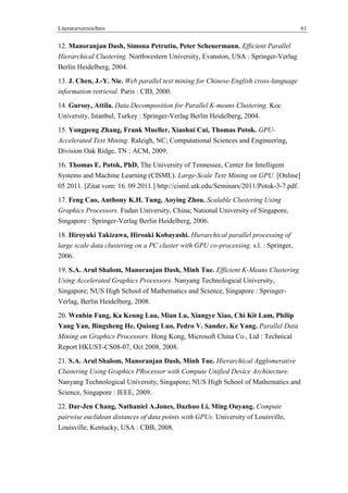 Literaturverzeichnis 61
12. Manoranjan Dash, Simona Petrutiu, Peter Scheuermann. Efficient Parallel
Hierarchical Clustering. Northwestern University, Evanston, USA : Springer-Verlag
Berlin Heidelberg, 2004.
13. J. Chen, J.-Y. Nie. Web parallel text mining for Chinese-English cross-language
information retrieval. Paris : CID, 2000.
14. Gursoy, Attila. Data Decomposition for Parallel K-means Clustering. Koc
University, Istanbul, Turkey : Springer-Verlag Berlin Heidelberg, 2004.
15. Yongpeng Zhang, Frank Mueller, Xiaohui Cui, Thomas Potok. GPU-
Accelerated Text Mining. Raleigh, NC; Computational Sciences and Engineering,
Division Oak Ridge, TN : ACM, 2009.
16. Thomas E. Potok, PhD. The University of Tennessee, Center for Intelligent
Systems and Machine Learning (CISML). Large-Scale Text Mining on GPU. [Online]
05 2011. [Zitat vom: 16. 09 2011.] http://cisml.utk.edu/Seminars/2011/Potok-3-7.pdf.
17. Feng Cao, Anthony K.H. Tung, Aoying Zhou. Scalable Clustering Using
Graphics Processors. Fudan University, China; National University of Singapore,
Singapore : Springer-Verlag Berlin Heidelberg, 2006.
18. Hiroyuki Takizawa, Hiroaki Kobayashi. Hierarchical parallel processing of
large scale data clustering on a PC cluster with GPU co-processing. s.l. : Springer,
2006.
19. S.A. Arul Shalom, Manoranjan Dash, Minh Tue. Efficient K-Means Clustering
Using Accelerated Graphics Processors. Nanyang Technological University,
Singapore; NUS High School of Mathematics and Science, Singapore : Springer-
Verlag, Berlin Heidelberg, 2008.
20. Wenbin Fang, Ka Keung Lau, Mian Lu, Xiangye Xiao, Chi Kit Lam, Philip
Yang Yan, Bingsheng He, Quiong Luo, Pedro V. Sander, Ke Yang. Parallel Data
Mining on Graphics Processors. Hong Kong, Microsoft China Co., Ltd : Technical
Report HKUST-CS08-07, Oct 2008, 2008.
21. S.A. Arul Shalom, Manoranjan Dash, Minh Tue. Hierarchical Agglomerative
Clustering Using Graphics PRocessor with Compute Unified Device Architecture.
Nanyang Technological University, Singapore; NUS High School of Mathematics and
Science, Singapore : IEEE, 2009.
22. Dar-Jen Chang, Nathaniel A.Jones, Dazhuo Li, Ming Ouyang. Compute
pairwise euclidean distances of data points with GPUs. University of Louisville,
Louisville, Kentucky, USA : CBB, 2008.
 