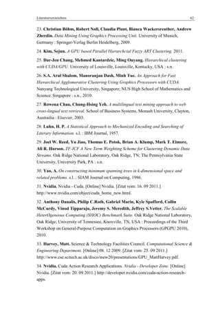 Literaturverzeichnis 62
23. Christian Böhm, Robert Noll, Claudia Plant, Bianca Wackersreuther, Andrew
Zherdin. Data Mining Using Graphics Processing Unit. University of Munich,
Germany : Springer-Verlag Berlin Heidelberg, 2009.
24. Kim, Sejun. A GPU based Parallel Hierarchcial Fuzzy ART Clustering. 2011.
25. Dar-Jen Chang, Mehmed Kantardzic, Ming Ouyang. Hierarchical clustering
with CUDA/GPU. University of Louisville, Louisville, Kentucky, USA : s.n.
26. S.A. Arul Shalom, Manoranjan Dash, Minh Tue. An Approach for Fast
Hierarchical Agglomerative Clustering Using Graphics Processors with CUDA.
Nanyang Technological University, Singapore; NUS High School of Mathematics and
Science, Singapore : s.n., 2010.
27. Rowena Chau, Chung-Hsing Yeh. A multilingual text mining approach to web
cross-lingual text retrieval. School of Business Systems, Monash University, Clayton,
Austrailia : Elsevier, 2003.
28. Luhn, H. P. A Statistical Approach to Mechanized Encoding and Searching of
Literary Information. s.l. : IBM Journal, 1957.
29. Joel W. Reed, Yu Jiao, Thomas E. Potok, Brian A. Klump, Mark T. Elmore,
Ali R. Hurson. TF-ICF A New Term Weighting Scheme for Clustering Dynamic Data
Streams. Oak Ridge National Laboratory, Oak Ridge, TN; The Pennsylvania State
University, University Park, PA : s.n.
30. Yao, A. On constructing minimum spanning trees in k-dimensional space and
related problems. s.l. : SIAM Journal on Computing, 1986.
31. Nvidia. Nvidia - Cuda. [Online] Nvidia. [Zitat vom: 16. 09 2011.]
http://www.nvidia.com/object/cuda_home_new.html.
32. Anthony Danalis, Philip C.Roth, Gabriel Marin, Kyle Spafford, Collin
McCurdy, Vinod Tipparaju, Jeremy S. Meredith, Jeffrey S.Vetter. The Scalable
HeterOgeneous Computing (SHOC) Benchmark Suite. Oak Ridge National Laboratory,
Oak Ridge; University of Tennessee, Knoxville, TN, USA : Proceedings of the Third
Workshop on General-Purpose Computation on Graphics Processors (GPGPU 2010),
2010.
33. Harvey, Matt. Science & Technology Facilities Council. Computational Science &
Engineering Department. [Online] 08. 12 2009. [Zitat vom: 25. 09 2011.]
http://www.cse.scitech.ac.uk/disco/mew20/presentations/GPU_MattHarvey.pdf.
34. Nvidia. Cuda Action Research Applications. Nvidia - Developer Zone. [Online]
Nvidia. [Zitat vom: 20. 09 2011.] http://developer.nvidia.com/cuda-action-research-
apps.
 