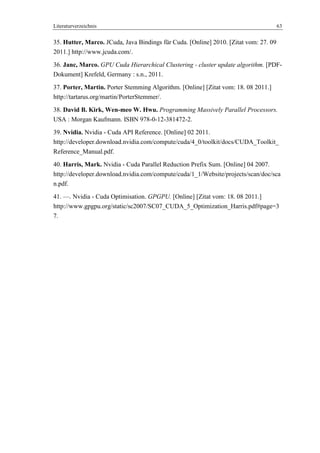 Literaturverzeichnis 63
35. Hutter, Marco. JCuda, Java Bindings für Cuda. [Online] 2010. [Zitat vom: 27. 09
2011.] http://www.jcuda.com/.
36. Janc, Marco. GPU Cuda Hierarchical Clustering - cluster update algorithm. [PDF-
Dokument] Krefeld, Germany : s.n., 2011.
37. Porter, Martin. Porter Stemming Algorithm. [Online] [Zitat vom: 18. 08 2011.]
http://tartarus.org/martin/PorterStemmer/.
38. David B. Kirk, Wen-meo W. Hwu. Programming Massively Parallel Processors.
USA : Morgan Kaufmann. ISBN 978-0-12-381472-2.
39. Nvidia. Nvidia - Cuda API Reference. [Online] 02 2011.
http://developer.download.nvidia.com/compute/cuda/4_0/toolkit/docs/CUDA_Toolkit_
Reference_Manual.pdf.
40. Harris, Mark. Nvidia - Cuda Parallel Reduction Prefix Sum. [Online] 04 2007.
http://developer.download.nvidia.com/compute/cuda/1_1/Website/projects/scan/doc/sca
n.pdf.
41. —. Nvidia - Cuda Optimisation. GPGPU. [Online] [Zitat vom: 18. 08 2011.]
http://www.gpgpu.org/static/sc2007/SC07_CUDA_5_Optimization_Harris.pdf#page=3
7.
 