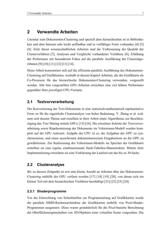 2 Verwandte Arbeiten 7
2 Verwandte Arbeiten
Literatur zum Dokumenten-Clustering und speziell dem hierarchischen ist in Bibliothe-
ken und dem Internet sehr leicht auffindbar und in vielfältiger Form vorhanden [4] [5]
[6]. Ziele dieser wissenschaftlichen Arbeiten sind die Verbesserung der Qualität der
Clusterverfahren [7], Analysen und Vergleiche vorhandener Verfahren [8], Erhöhung
der Performanz mit besonderem Fokus auf die parallele Ausführung der Clusteralgo-
rithmen [9] [10] [11] [12] [13] [14].
Diese Arbeit konzentriert sich auf die effiziente parallele Ausführung des Dokumenten-
Clustering auf Grafikkarten, weshalb in diesem Kapitel Arbeiten, die die Grafikkarte als
Co-Prozessor für das hierarchische Dokumenten-Clustering verwenden, vorgestellt
werden. Alle hier vorgestellten GPU-Arbeiten erreichten eine viel höhere Performanz
gegenüber ihrer jeweiligen CPU-Variante.
2.1 Textvorverarbeitung
Die Konvertierung der Text-Dokumente in eine statistisch-mathematisch repräsentative
Form ist für die eigentliche Clusteranalyse von hoher Bedeutung. Y. Zhang et al. wid-
men sich diesem Thema und erstellten in ihrer Arbeit einen Algorithmus zur Beschleu-
nigung des Text Mining mittels GPUs [15] [16]. Die einzelnen Schritte der Textvorver-
arbeitung sowie Repräsentierung der Dokumente im Vektorraum-Modell wurden kom-
plett auf der GPU realisiert. Aufgabe der CPU ist es, die Aufgaben der GPU zu syn-
chronisieren, und einen asynchronen dokumentenweisen Eingabestrom an die GPU zu
gewährleisten. Zur Realisierung des Vektorraum-Modells im Speicher der Grafikkarte
erstellten sie eine eigene, eindimensionale Hash-Tabellen-Datenstruktur. Mittels ihrer
Implementierung erreichten sie eine Verkürzung der Laufzeit um das bis zu 30-fache.
2.2 Clusteranalyse
Bis zu diesem Zeitpunkt ist erst eine kleine Anzahl an Arbeiten über das Dokumenten-
Clustering mithilfe der GPU verfasst worden [17] [18] [19] [20], von denen sich ein
kleiner Teil mit dem hierarchischen Verfahren beschäftigt [21] [22] [23] [24].
2.2.1 Shaderprogramme
Vor der Entwicklung von Schnittstellen zur Programmierung auf Grafikkarten wurde
die parallele SIMD-Rechnerarchitektur der Grafikkarten mithilfe von Pixel-Shader-
Programmen ausgenutzt. Diese waren grundsätzlich für die Pixel-basierte Berechnung
der Oberflächeneigenschaften von 3D-Objekten einer virtuellen Szene vorgesehen. Die
 