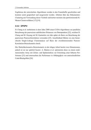 2 Verwandte Arbeiten 8
Ergebnisse der entwickelten Algorithmen wurden in den Framebuffer geschrieben und
konnten somit gespeichert und ausgewertet werden. Arbeiten über das Dokumenten-
Clustering mit Verwendung dieser Technik realisierten meistens das partitionierende K-
Means-Clusterverfahren [17] [19].
2.2.2 GPGPU
D. Chang et al. erarbeiteten in dem Jahre 2008 einen CUDA-Algorithmus zur parallelen
Berechnung der paarweisen euklidischen Distanzen von Datenpunkten [22], welchen D.
Chang und M. Ouyang mit M. Kantardzic ein Jahr später als Basis zur Berechnung der
paarweisen Pearson-Korrelation verwenden [25]. Anschließend führten sie eine hierar-
chische Single-Linkage Clusteranalyse auf Basis der zweidimensionalen Pearson-
Korrelation-Dreiecksmatrix durch.
Die Ähnlichkeitsmatrix-Dreiecksmatrix in der obigen Arbeit besitzt zwei Dimensionen,
jedoch ist sie nur spärlich besetzt. A. Shalom et al. optimierten diese zu einem eindi-
mensionalen Array mit Zeilen- und Spaltenindizes zur Erreichung einer höheren Per-
formanz [21] und untersuchten die Performanz in Abhängigkeit von unterschiedlichen
Cuda-Blockgrößen [26].
 