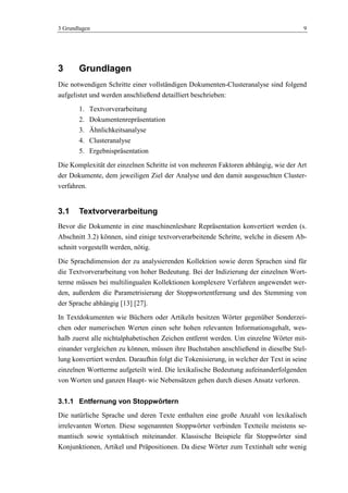 3 Grundlagen 9
3 Grundlagen
Die notwendigen Schritte einer vollständigen Dokumenten-Clusteranalyse sind folgend
aufgelistet und werden anschließend detailliert beschrieben:
1. Textvorverarbeitung
2. Dokumentenrepräsentation
3. Ähnlichkeitsanalyse
4. Clusteranalyse
5. Ergebnispräsentation
Die Komplexität der einzelnen Schritte ist von mehreren Faktoren abhängig, wie der Art
der Dokumente, dem jeweiligen Ziel der Analyse und den damit ausgesuchten Cluster-
verfahren.
3.1 Textvorverarbeitung
Bevor die Dokumente in eine maschinenlesbare Repräsentation konvertiert werden (s.
Abschnitt 3.2) können, sind einige textvorverarbeitende Schritte, welche in diesem Ab-
schnitt vorgestellt werden, nötig.
Die Sprachdimension der zu analysierenden Kollektion sowie deren Sprachen sind für
die Textvorverarbeitung von hoher Bedeutung. Bei der Indizierung der einzelnen Wort-
terme müssen bei multilingualen Kollektionen komplexere Verfahren angewendet wer-
den, außerdem die Parametrisierung der Stoppwortentfernung und des Stemming von
der Sprache abhängig [13] [27].
In Textdokumenten wie Büchern oder Artikeln besitzen Wörter gegenüber Sonderzei-
chen oder numerischen Werten einen sehr hohen relevanten Informationsgehalt, wes-
halb zuerst alle nichtalphabetischen Zeichen entfernt werden. Um einzelne Wörter mit-
einander vergleichen zu können, müssen ihre Buchstaben anschließend in dieselbe Stel-
lung konvertiert werden. Daraufhin folgt die Tokenisierung, in welcher der Text in seine
einzelnen Wortterme aufgeteilt wird. Die lexikalische Bedeutung aufeinanderfolgenden
von Worten und ganzen Haupt- wie Nebensätzen gehen durch diesen Ansatz verloren.
3.1.1 Entfernung von Stoppwörtern
Die natürliche Sprache und deren Texte enthalten eine große Anzahl von lexikalisch
irrelevanten Worten. Diese sogenannten Stoppwörter verbinden Textteile meistens se-
mantisch sowie syntaktisch miteinander. Klassische Beispiele für Stoppwörter sind
Konjunktionen, Artikel und Präpositionen. Da diese Wörter zum Textinhalt sehr wenig
 