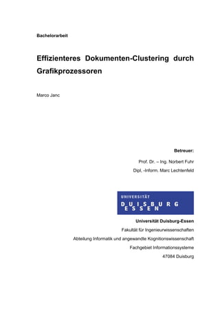 Bachelorarbeit
Effizienteres Dokumenten-Clustering durch
Grafikprozessoren
Marco Janc
Betreuer:
Prof. Dr. – Ing. Norbert Fuhr
Dipl, -Inform. Marc Lechtenfeld
Universität Duisburg-Essen
Fakultät für Ingenieurwissenschaften
Abteilung Informatik und angewandte Kognitionswissenschaft
Fachgebiet Informationssysteme
47084 Duisburg
 