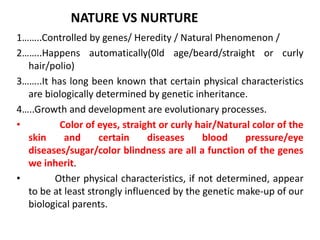 NATURE VS NURTURE
1……..Controlled by genes/ Heredity / Natural Phenomenon /
2……..Happens automatically(0ld age/beard/straight or curly
hair/polio)
3……..It has long been known that certain physical characteristics
are biologically determined by genetic inheritance.
4…..Growth and development are evolutionary processes.
• Color of eyes, straight or curly hair/Natural color of the
skin and certain diseases blood pressure/eye
diseases/sugar/color blindness are all a function of the genes
we inherit.
• Other physical characteristics, if not determined, appear
to be at least strongly influenced by the genetic make-up of our
biological parents.
 