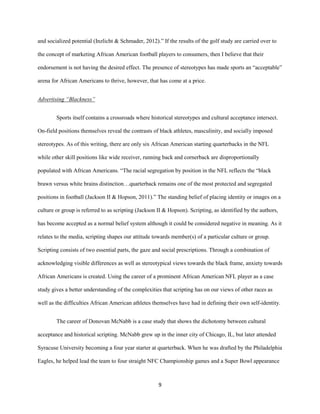 9
and socialized potential (Inzlicht & Schmader, 2012).” If the results of the golf study are carried over to
the concept of marketing African American football players to consumers, then I believe that their
endorsement is not having the desired effect. The presence of stereotypes has made sports an “acceptable”
arena for African Americans to thrive, however, that has come at a price.
Advertising “Blackness”
Sports itself contains a crossroads where historical stereotypes and cultural acceptance intersect.
On-field positions themselves reveal the contrasts of black athletes, masculinity, and socially imposed
stereotypes. As of this writing, there are only six African American starting quarterbacks in the NFL
while other skill positions like wide receiver, running back and cornerback are disproportionally
populated with African Americans. “The racial segregation by position in the NFL reflects the “black
brawn versus white brains distinction…quarterback remains one of the most protected and segregated
positions in football (Jackson II & Hopson, 2011).” The standing belief of placing identity or images on a
culture or group is referred to as scripting (Jackson II & Hopson). Scripting, as identified by the authors,
has become accepted as a normal belief system although it could be considered negative in meaning. As it
relates to the media, scripting shapes our attitude towards member(s) of a particular culture or group.
Scripting consists of two essential parts, the gaze and social prescriptions. Through a combination of
acknowledging visible differences as well as stereotypical views towards the black frame, anxiety towards
African Americans is created. Using the career of a prominent African American NFL player as a case
study gives a better understanding of the complexities that scripting has on our views of other races as
well as the difficulties African American athletes themselves have had in defining their own self-identity.
The career of Donovan McNabb is a case study that shows the dichotomy between cultural
acceptance and historical scripting. McNabb grew up in the inner city of Chicago, IL, but later attended
Syracuse University becoming a four year starter at quarterback. When he was drafted by the Philadelphia
Eagles, he helped lead the team to four straight NFC Championship games and a Super Bowl appearance
 