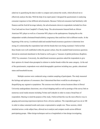 12
aided me in quantifying the data in order to compare and contrast the results, which allowed me to
effectively analyze the data. With the help of an expert panel, I designed the questionnaire in analyzing
consumer responses to four different advertisements. Because I believed consumers had familiarity with
finances and the food & beverage industry, the advertisements shown to respondents included two from
Visa Card and two from Campbell’s Chunky Soup. The advertisements featured both an African
American NFL player as well as a Caucasian NFL player as the spokesperson. Keeping this as the
independent variable eliminated brand/celebrity congruency that could have led to different results. At the
beginning of the survey, I combined aided and unaided brand awareness questions to determine how
strong of a relationship the respondents had with the brands that were being examined. I believed that
these brands were well established within the greater culture, thus the unaided brand awareness questions
showed an emotional attachment to the brand as well as gave a “measure of global preference (Kapferer,
1992)” by consumers. Conversely, the aided brand awareness questions asked the respondents to give
their opinion of a brand when prompted in relation to similar brands within the same category. At the end
of the questionnaire, respondents were asked demographic questions including race, gender, educational
status and household income.
Multiple sessions were conducted using a random sampling of participants. The study measured
the feelings and opinions of consumers; thus I determined that there would be no advantages in
disqualifying any segment or population. The sessions were held at various locations (three in Drexel
University undergraduate classrooms, one at local shopping mall) as well as postings of the survey link on
numerous social media streams including Twitter and Linkedin in order to create a broad base of
respondents. Bearing in mind the purpose of the study, I believed that this was the most effective way in
gauging and assessing experiences/opinions from a diverse audience. The respondent goal was set at 100
in order to reduce saturated results and create a representative sample size. These sessions, which
stretched across a wide subject base, allowed me to analyze and compare results across different
participating groups. Other design techniques such as a longitudinal or time design investigating
 