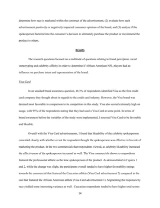 14
determine how race is marketed within the construct of the advertisement, (2) evaluate how each
advertisement positively or negatively impacted consumer opinions of the brand, and (3) analyze if the
spokesperson factored into the consumer’s decision to ultimately purchase the product or recommend the
product to others.
Results
The research questions focused on a multitude of questions relating to brand perception, racial
stereotyping and celebrity affinity in order to determine if African American NFL players had an
influence on purchase intent and representation of the brand.
Visa Card
In an unaided brand awareness question, 48.3% of respondents identified Visa as the first credit
card company they thought about in regards to the credit card industry. However, the Visa brand was
deemed most favorable in comparison to its competitors in this study. Visa also scored extremely high on
usage, with 95% of the respondents stating that they had used a Visa Card at some point. In terms of
brand awareness before the variables of the study were implemented, I assessed Visa Card to be favorable
and likeable.
Overall with the Visa Card advertisements, I found that likeability of the celebrity spokesperson
coincided closely with whether or not the respondent thought the spokesperson was effective in his role of
marketing the product. In the two commercials that respondents viewed, as celebrity likeability increased
the effectiveness of the spokesperson increased as well. The Visa commercials shown to respondents
featured the professional athlete as the lone spokesperson of the product. As demonstrated in Figures 1
and 2, while the change was slight, the participants overall tended to have higher favorability ratings
towards the commercial that featured the Caucasian athlete (Visa Card advertisement 2) compared to the
one that featured the African American athlete (Visa Card advertisement 1). Segmenting the responses by
race yielded some interesting variance as well. Caucasian respondents tended to have higher total scores
 