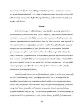 20
marquee faces of the NFL that I believed the general public may not have a great awareness of unless
they were avid football watchers. If I used a player in an advertisement that was deemed to have a higher
public familiarity ranking, such as Peyton Manning or Tom Brady, purchase intent and likability scores
would be vastly different.
Summary
As shown, brand equity is a difficult measure to ascertain. Prior research gave this study the
necessary elements to explore whether or not African American NFL athletes are detrimental to a brand
when they are a representative of it. With consideration to the aspects surrounding this particular topic,
consumers reported higher connections to endorsers whom they liked. Furthermore, it was impossible for
me to determine whether or not participants aspired to be more like the specific athletes that were used
simply because those questions were not asked specifically about the advertisements. Aspirational
questions were used simply as supplemental material in order to determine general beliefs regarding
celebrity endorsement. Overall, I found that the most important elements in analyzing brand equity were
brand awareness, celebrity likeability, and consumer aspirational wishes. When these traits are all taken
into account, the race of the endorser does not play much or a role in purchase intent. The brands studied
were strong enough in terms of brand awareness and usage that the endorser would have played a
minimal role in diminishing their credibility.
It should be noted, however, that race did play a factor in whether or not the consumer eventually
decided to recommend the product to a friend. Respondents tended to favor the advertisement that
featured the Caucasian athlete even though they may have found the African American athlete a more
effective and likeable endorser. This characteristic along with respondents noting (slightly more than the
average) that “stereotypes are often true” should not be discounted. It may be necessary for future
research to determine if stereotypes play a role in secondary purchase intent. This would have helped me
in determining whether or not race played a role in purchase decisions specifically for the participants I
 