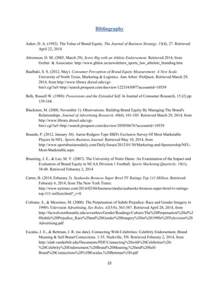 22
Bibliography
Aaker, D. A. (1992). The Value of Brand Equity. The Journal of Business Strategy, 13(4), 27. Retrieved
April 22, 2014
Abromson, H. M. (2005, March 29). Score Big with an Athlete Endorsement. Retrieved 2014, from
Greber & Associates: http://www.gblaw.us/newsletters_sports_law_athelete_branding.htm
Baalbaki, S. S. (2012, May). Consumer Perception of Brand Equity Measurement: A New Scale.
University of North Texas, Marketing & Logistics. Ann Arbor: ProQuest. Retrieved March 29,
2014, from http://www.library.drexel.edu/cgi-
bin/r.cgi?url=http://search.proquest.com/docview/1223343097?accountid=10559
Belk, Russell W. (1988): Possessions and the Extended Self. In Journal of Consumer Research, 15 (2) pp.
139-168.
Blackston, M. (2000, November 1). Observations: Building Brand Equity By Managing The Brand's
Relationships. Journal of Advertising Research, 40(6), 101-105. Retrieved March 29, 2014, from
http://www.library.drexel.edu/cgi-
bin/r.cgi?url=http://search.proquest.com/docview/205050676?accountid=10559
Bounds, P. (2012, January 30). Aaron Rodgers Tops SBD's Exclusive Survey Of Most Marketable
Players In NFL. Sports Business Journal. Retrieved May 10, 2014, from
http://www.sportsbusinessdaily.com/Daily/Issues/2012/01/30/Marketing-and-Sponsorship/NFL-
Most-Marketable.aspx
Bruening, J. E., & Lee, M. Y. (2007). The University of Notre Dame: An Examination of the Impact and
Evaluation of Brand Equity in NCAA Division 1 Football. Sports Marketing Quarterly, 16(1),
38-48. Retrieved Feburary 2, 2014
Carter, B. (2014, Feburary 3). Seahawks-Broncos Super Bowl TV Ratings Top 111 Million. Retrieved
Feburary 6, 2014, from The New York Times:
http://www.nytimes.com/2014/02/04/business/media/seahawks-broncos-super-bowl-tv-ratings-
top-111-million.html?_r=0
Coltrane, S., & Messineo, M. (2000). The Perpetuation of Subtle Prejudice: Race and Gender Imagery in
1990's Television Advertising. Sex Roles, 42(5/6), 363-387. Retrieved April 28, 2014, from
http://facweb.northseattle.edu/avoorhies/Gender/Readings/Culture/The%20Perpetuation%20of%2
0Subtle%20Prejudice_Race%20and%20Gender%20Imagery%20in%201990s%20Television%20
Advertising.pdf
Escalas, J. E., & Bettman, J. R. (no date). Connecting With Celebrities: Celebrity Endorsement, Brand
Meaning & Self Brand Connections. 1-35. Nashville, TN. Retrieved Feburary 2, 2014, from
http://elab.vanderbilt.edu/Documents/PDF/Connecting%20with%20Celebrities%20-
%20Celebrity%20Endorsement,%20Brand%20Meaning,%20and%20Self-
Brand%20Connections%20%5BEscalas,%20Bettman%5D.pdf
 