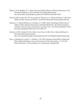 24
Miciak, A. R., & Shanklin, W. L. (1994). Choosing Celebrity Endorsers. Marketing Management, 3(3),
50. Retrieved February 2, 2014, from http://www.library.drexel.edu/cgi-
bin/r.cgi?url=http://search.proquest.com/docview/194209323?accountid=10559
Rovell, D. (2014, January 26). NFL most popular for 30th year in row. Retrieved Feburary 5, 2014, from
ESPN.com: http://espn.go.com/nfl/story/_/id/10354114/harris-poll-nfl-most-popular-mlb-2nd
Simmers, C. S., Damron-Martinez, D., & Haytko, D. L. (2009, April). Examining the Effectiveness of
Athlete Celebrity Endorser Characteristics and Product Brand Type: The Endorser Sexpertise
Continuum. Journal of Sports Administration and Supervision, 1(1). Retrieved Feburary 2, 2014,
from http://hdl.handle.net/2027/spo.6776111.0001.110
Solomon, A. (2011, October 10). Why Athlete's Arent Always the Best Choice. Retrieved Feburary 2,
2014, from Sports Business Journal:
http://www.sportsbusinessdaily.com/Journal/Issues/2011/10/10/Opinion/Arthur-Solomon.aspx
Stone, J., Sjomeling, M., Lynch, C. I., & Darley, J. M. (1999). Stereotype Threat Effects on Black and
White Athletic Performance. Journal of Personality and Social Psychology, 77, 1213-1227.
Retrieved February 1, 2014, from http://www.u.arizona.edu/~jeffs/golf1.pdf
 