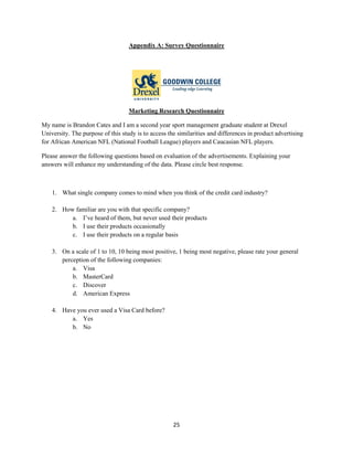 25
Appendix A: Survey Questionnaire
Marketing Research Questionnaire
My name is Brandon Cates and I am a second year sport management graduate student at Drexel
University. The purpose of this study is to access the similarities and differences in product advertising
for African American NFL (National Football League) players and Caucasian NFL players.
Please answer the following questions based on evaluation of the advertisements. Explaining your
answers will enhance my understanding of the data. Please circle best response.
1. What single company comes to mind when you think of the credit card industry?
2. How familiar are you with that specific company?
a. I’ve heard of them, but never used their products
b. I use their products occasionally
c. I use their products on a regular basis
3. On a scale of 1 to 10, 10 being most positive, 1 being most negative, please rate your general
perception of the following companies:
a. Visa
b. MasterCard
c. Discover
d. American Express
4. Have you ever used a Visa Card before?
a. Yes
b. No
 