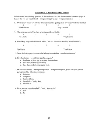 27
Visa Card ad 2: Drew Brees/fantasy football
Please answer the following questions as they relate to Visa Card advertisement 2 (football player at
house) that you just watched with 1 being most negative and 5 being most positive.
8. Overall, how would you rate the effectiveness of the spokesperson in Visa Card advertisement 2?
1 2 3 4 5
Not Effective Very Effective
9. The spokesperson in Visa Card advertisement 2 was likable.
1 2 3 4 5
Not Likable Very Likable
10. How likely are you to recommend a Visa Card to a friend after watching advertisement 2?
1 2 3 4 5
Not Likely Very Likely
11. What single company comes to mind when you think of the canned soup industry?
12. How familiar are you with that specific company?
a. I’ve heard of them, but never used their products
b. I use their products occasionally
c. I use their products on a regular basis
13. On a scale of 1 to 10, 10 being most positive, 1 being most negative, please rate your general
perception of the following companies:
a. Progresso
b. Campbell’s
c. Healthy Choice
d. Campbell’s Chunky Soup
e. Swanson’s
14. Have you ever eaten Campbell’s Chunky Soup before?
a. Yes
b. No
 