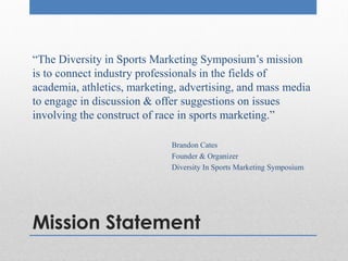 Mission Statement
“The Diversity in Sports Marketing Symposium’s mission
is to connect industry professionals in the fields of
academia, athletics, marketing, advertising, and mass media
to engage in discussion & offer suggestions on issues
involving the construct of race in sports marketing.”
Brandon Cates
Founder & Organizer
Diversity In Sports Marketing Symposium
 