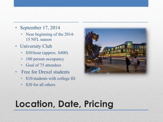 Location, Date, Pricing
• September 17, 2014
• Near beginning of the 2014-
15 NFL season
• University Club
• $50/hour (approx. $400)
• 100 person occupancy
• Goal of 75 attendees
• Free for Drexel students
• $10/students with college ID
• $20 for all others
 