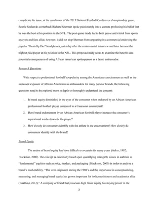 3
complicate the issue, at the conclusion of the 2013 National Football Conference championship game,
Seattle Seahawks cornerback Richard Sherman spoke passionately into a camera professing his belief that
he was the best at his position in the NFL. The post-game tirade led to both praise and vitriol from sports
analysts and fans alike; however, it did not stop Sherman from appearing in a commercial endorsing the
popular “Beats By Dre” headphones just a day after the controversial interview and later become the
highest paid player at his position in the NFL. This proposed study seeks to examine the benefits and
potential consequences of using African American spokesperson as a brand ambassador.
Research Questions
With respect to professional football’s popularity among the American consciousness as well as the
increased exposure of African Americans as ambassadors for many popular brands, the following
questions need to be explored more in depth to thoroughly understand the concept:
1. Is brand equity diminished in the eyes of the consumer when endorsed by an African American
professional football player compared to a Caucasian counterpart?
2. Does brand endorsement by an African American football player increase the consumer’s
aspirational wishes towards the player?
3. How closely do consumers identify with the athlete in the endorsement? How closely do
consumers identify with the brand?
Brand Equity
The notion of brand equity has been difficult to ascertain for many years (Aaker, 1992;
Blackston, 2000). The concept is essentially based upon quantifying intangible values in addition to
“fundamental” equities such as price, product, and packaging (Blackston, 2000) in order to analyze a
brand’s marketability. “The term originated during the 1980’s and the importance in conceptualizing,
measuring, and managing brand equity has grown important for both practitioners and academics alike
(Baalbaki, 2012).” A company or brand that possesses high brand equity has staying power in the
 