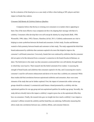 5
but the evaluation of the brand gives us a case study to follow when looking at NFL players and their
impact on brands they endorse.
Consumer Self Identity & Celebrity Endorser Qualities
Companies believe that the key to winning over consumers is to market what is appealing to
them. One of the most effective ways companies do this is by aligning their message with that of a
celebrity. Consumers often develop their own self-concept & identity by using brands (Belk, 1988;
Wernerfelt, 1990; Aaker, 1992; Chernev, Hamilton, & Gal, 2011). Celebrity endorsements are vital to
helping to create symbolism between the brand and consumers. In their study, Escalas and Bettman
wanted to find symmetry between brands and customers in their study. The study supported the belief that
brand endorsement by celebrities that customers aspired to be more like helped to improve the
consumer’s self-brand connection. Conversely, brands that were endorsed by celebrities that the consumer
did not aspire to be like detracted from a consumer’s connection to the brand (Escalas & Bettman, no
date). The belief prior to the study was that consumers constructed their own self-identity through brands
in which they were loyal to. Their research into this belief consisted of two studies: 1) assessing the
strength of brand loyalty and celebrities that consumers aspired to be like, and 2) assessing how much a
consumer’s need for self-esteem enhancement and desire to be more like a celebrity are connected. While
these studies did find correlations between aspirational celebrities and consumers, there were some
elements of the study that can be further explored. First, the impact of commercials within various age
groups should be evaluated. A commercial could feature a brand promoted by a celebrity who has
aspirational qualities for one age group and non-aspirational qualities for another age group. Secondly, the
study did not critically look at the impact a celebrity’s negative press has on the aspirational effect they
have on consumers. Finally, the research also gave no insight into how much a celebrity’s race impacts a
consumer’s affinity towards the celebrity and the brand they are endorsing. Sufficiently measuring this
allows study into correlations between race, celebrity affinity, and consumer behavior.
 
