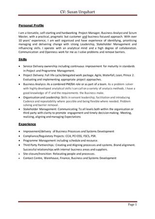 CV: Susan Urquhart 
Page 1 
Personal Profile 
I am a Versatile, self-starting and hardworking Project Manager, Business Analyst and Scrum 
Master, with a practical, pragmatic but customer and business focused approach. With over 
10 years’ experience, I am well organised and have experience of identifying, prioritising 
managing and delivering change with strong Leadership, Stakeholder Management and 
influencing skills. I operate with an analytical mind and a high degree of collaboration. 
Communication and Openness work for me as I solve problems and remove barriers. 
Skills 
 Service Delivery ownership including continuous improvement for maturity in standards 
in Project and Programme Management. 
 Project Delivery: Full life cycle/delegated work package. Agile, Waterfall, Lean, Prince 2. 
Evaluating and implementing appropriate project approaches. 
 Business Analysis: As a combined PM/BA role or as part of a team. As a problem solver 
with highly developed analytical skills I can call on a variety of analysis methods. I have a 
good knowledge of IT and the requirements the Business make. 
 Organisation and Leadership: Skills in servant leadership, facilitation and introducing 
Cadence and repeatability where possible and being flexible where needed. Problem 
solving and barrier removal. 
 Stakeholder Management: Communicating To all levels both within the organisation or 
third party with clarity to promote engagement and timely decision making. Meeting, 
realizing, aligning and managing Expectations 
Experience 
 Improvement/delivery of Business Processes and Systems Development 
 Compliance/Regulatory Projects: CCA, PCI DSS, FSCS, PSR. 
 Programme Management including schedule and resource. 
 Third Party Partnerships: Creating and Aligning processes and systems. Brand alignment. 
Successful relationships with internal business areas and suppliers. 
 Site closure/transition: Relocating people and processes. 
 Contact Centre, Warehouse, Finance, Business and Systems Development 
 