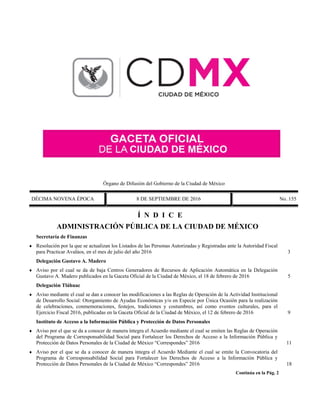 Órgano de Difusión del Gobierno de la Ciudad de México
DÉCIMA NOVENA ÉPOCA 8 DE SEPTIEMBRE DE 2016 No. 155
Í N D I C E
ADMINISTRACIÓN PÚBLICA DE LA CIUDAD DE MÉXICO
Secretaría de Finanzas
 Resolución por la que se actualizan los Listados de las Personas Autorizadas y Registradas ante la Autoridad Fiscal
para Practicar Avalúos, en el mes de julio del año 2016 3
Delegación Gustavo A. Madero
 Aviso por el cual se da de baja Centros Generadores de Recursos de Aplicación Automática en la Delegación
Gustavo A. Madero publicados en la Gaceta Oficial de la Ciudad de México, el 18 de febrero de 2016 5
Delegación Tláhuac
 Aviso mediante el cual se dan a conocer las modificaciones a las Reglas de Operación de la Actividad Institucional
de Desarrollo Social: Otorgamiento de Ayudas Económicas y/o en Especie por Única Ocasión para la realización
de celebraciones, conmemoraciones, festejos, tradiciones y costumbres, así como eventos culturales, para el
Ejercicio Fiscal 2016, publicadas en la Gaceta Oficial de la Ciudad de México, el 12 de febrero de 2016 9
Instituto de Acceso a la Información Pública y Protección de Datos Personales
 Aviso por el que se da a conocer de manera íntegra el Acuerdo mediante el cual se emiten las Reglas de Operación
del Programa de Corresponsabilidad Social para Fortalecer los Derechos de Acceso a la Información Pública y
Protección de Datos Personales de la Ciudad de México “Correspondes” 2016 11
 Aviso por el que se da a conocer de manera íntegra el Acuerdo Mediante el cual se emite la Convocatoria del
Programa de Corresponsabilidad Social para Fortalecer los Derechos de Acceso a la Información Pública y
Protección de Datos Personales de la Ciudad de México “Correspondes” 2016 18
Continúa en la Pág. 2
 
