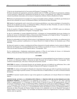 12 GACETA OFICIAL DE LA CIUDAD DE MÉXICO 8 de Septiembre de 2016
7. Que los ejes de participación de la Convocatoria del Programa “Correspondes” 2016, son:
I) Generar mecanismos de capacitación, promoción y difusión sobre la LTAIPRC, que fomenten la participación ciudadana,
a través promoción y difusión de la aprehensión del Derecho de Acceso a la Información, que confluya en la búsqueda y
solución de problemas relacionados con los temas de Transparencia, Gobierno Abierto y Rendición de Cuentas.
II) Promover la participación de la sociedad civil a través de actividades artístico-culturales y de difusión, que fortalezcan el
ejercicio de los derechos de Acceso a la Información Pública y de Protección de Datos Personales.
III) Impulsar la participación social a través del uso de técnicas periodísticas y uso nuevas tecnologías en la promoción y
ejercicio de los derechos de Acceso a la Información Pública y Protección de Datos Personales, así como los temas de
Transparencia, Gobierno Abierto y Rendición de Cuentas.
8. Que de acuerdo al Programa Operativo Anual y el Presupuesto de Egresos 2016, el INFODF cuenta con suficiencia
presupuestal para dar cumplimiento al Programa “Correspondes” 2016.
9. Que de conformidad al Acuerdo 0498/SO/30-03/2016, el Programa de Corresponsabilidad Social para fortalecer los
derechos de Acceso a la Información Pública y Protección de Datos Personales en la Ciudad de México “Correspondes”, a
partir del año fiscal en curso estarán a cargo de la Secretaría Ejecutiva.
10. Que de conformidad con la fracción VIII del artículo 16 del Reglamento Interior de este Instituto, son atribuciones de la
Secretaría Técnica, gestionar la publicación en la Gaceta Oficial de la Ciudad de México los documentos que el Pleno
determine.
11. Que por lo anterior se somete a consideración del Pleno el proyecto de Acuerdo mediante el cual se emiten las Reglas de
Operación del Programa de Corresponsabilidad Social para fortalecer los derechos de Acceso a la Información Pública y
Protección de Datos Personales de la Ciudad de México “Correspondes” 2016.
Por las consideraciones y fundamentos anteriormente expuestos, el Pleno de este Instituto de Acceso a la Información
Pública y Protección de Datos Personales del Distrito Federal emite el siguiente:
ACUERDO
PRIMERO. Se aprueban las Reglas de Operación del Programa de Corresponsabilidad Social para fortalecer los derechos
de Acceso a la Información Pública y Protección de Datos Personales de la Ciudad de México “Correspondes” 2016,
conforme al documento que, como anexo, forman parte del presente Acuerdo.
SEGUNDO. Se instruye a la Secretaría Ejecutiva de este Instituto, para que en el ámbito de sus atribuciones, lleve a cabo
las acciones necesarias para instrumentar las Reglas de Operación del Programa Correspondes 2016.
TERCERO. Se instruye al Encargado de Despacho de la Secretaría Técnica para que realice las gestiones necesarias para
publicar de forma íntegra el presente acuerdo, en la Gaceta Oficial de la Ciudad de México, así como en el Portal de Internet
del Instituto.
CUARTO. El presente Acuerdo entrará en vigor al día siguiente de su publicación en la Gaceta Oficial de la Ciudad de
México.
INSTITUTO DE ACCESO A LA INFORMACIÓN PÚBLICA Y PROTECCIÓN DE DATOS PERSONALES DEL
DISTRITO FEDERAL, con fundamento en lo establecido en los artículos 1; 2; 5 fracciones X, XI y XII; 6 fracción
XXXI; 21 segundo párrafo; 37; 53 fracciones VI, XLVI y XLIX; 67 fracción VI inciso f); 100 segundo párrafo; 109 y 147
de la Ley de Transparencia, Acceso a la Información Pública y Rendición de Cuentas de la Ciudad de México (LTAIPRC);
1; 23; 24 fracciones VIII, XI y XIV; de la Ley de Protección de Datos Personales del Distrito Federal (LPDPDF), y en los
artículos 2; 14 fracciones I, II, III, IV, V y VI del Reglamento Interior del Instituto de Acceso a la Información Pública y
Protección de Datos Personales del Distrito Federal, así como en lo establecido en la Ley de Desarrollo Social para el
Distrito Federal y la Ley de Fomento a las Actividades de Desarrollo Social de las Organizaciones Civiles para el Distrito
Federal, emite las siguientes:
 