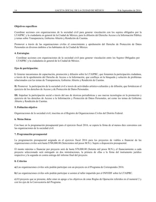 14 GACETA OFICIAL DE LA CIUDAD DE MÉXICO 8 de Septiembre de 2016
Objetivos específicos
Coordinar acciones con organizaciones de la sociedad civil para generar vinculación con los sujetos obligados por la
LTAIPRC y la ciudadanía en general de la Ciudad de México, para la difusión del Derecho Acceso a la Información Pública
y temas sobre Transparencia, Gobierno Abierto y Rendición de Cuentas.
Promover a través de las organizaciones civiles el conocimiento y aprehensión del Derecho de Protección de Datos
Personales en diversos ámbitos a los habitantes de la Ciudad de México.
4. Estrategias
Ejes de participación:
I. Generar mecanismos de capacitación, promoción y difusión sobre la LTAIPRC, que fomenten la participación ciudadana,
a través de la aprehensión del Derecho de Acceso a la Información, que confluya en la búsqueda y solución de problemas
relacionados con los temas de Transparencia, Gobierno Abierto y Rendición de Cuentas.
II. Promover la participación de la sociedad civil a través de actividades artístico-culturales y de difusión, que fortalezcan el
ejercicio de los derechos de Acceso y de Protección de Datos Personales.
III. Impulsar la participación social a través del uso de técnicas periodísticas y uso nuevas tecnologías en la promoción y
ejercicio de los derechos de Acceso a la Información y Protección de Datos Personales, así como los temas de Gobierno
Abierto y Rendición de Cuentas.
5. Población objetivo
Organizaciones de la sociedad civil, inscritas en el Registro de Organizaciones Civiles del Distrito Federal.
6. Metas físicas
Con base en la programación presupuestal para el ejercicio fiscal 2016, se espera la firma de al menos diez convenios con
las organizaciones de la sociedad civil.
7. Programación presupuestal
La programación presupuestal asignada en el ejercicio fiscal 2016 para los proyectos de viables a financiar de las
organizaciones civiles será hasta $700,000.00 (Setecientos mil pesos M.N.). Sujeto a disposición presupuestal.
El monto máximo a financiar por proyecto será de hasta $70,000.00 (Setenta mil pesos M.N.), el financiamiento a cada
proyecto seleccionado será entregado en dos ministraciones, la primera de ellas a la firma del instrumento jurídico
respectivo y la segunda en contra entrega del informe final del proyecto.
8. Criterios
a) Las organizaciones civiles solo podrán participar con un proyecto en el Programa de Correspondes 2016.
b) Las organizaciones civiles solo podrán participar si asisten al taller impartido por el INFODF sobre la LTAIPRC.
c) El proyecto que se presente, debe estar en apego a los objetivos de estas Reglas de Operación referidos en el numeral 2 y
con los ejes de la Convocatoria del Programa.
Coordinar acciones con organizaciones de la sociedad civil para generar vinculación entre los Sujetos Obligados por
LTAIPRC y la ciudadanía en general de la Ciudad de México.
 