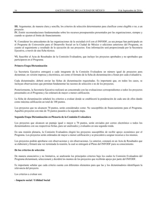 16 GACETA OFICIAL DE LA CIUDAD DE MÉXICO 8 de Septiembre de 2016
III. Argumentar, de manera clara y sencilla, los criterios de selección determinantes para clasificar como elegible o no, a un
proyecto.
IV. Emitir recomendaciones fundamentadas sobre los recursos presupuestales presentados por las organizaciones, siempre y
cuando se ajusten al límite de financiamiento.
V. Considerar los antecedentes de las organizaciones de la sociedad civil con el INFODF, ya sea porque han participado en
el Programa de Coinversión para el Desarrollo Social en la Ciudad de México o ediciones anteriores del Programa, en
cuanto al seguimiento y resultado de la ejecución de sus proyectos. Esta información será proporcionada por la Secretaria
Ejecutiva, a través de una ficha técnica.
VI. Suscribir el Acta de Resultados de la Comisión Evaluadora, que incluye los proyectos aprobados y no aprobados que
participaron en el Programa.
Primera Etapa Dictaminación
La Secretaria Ejecutiva entregará a cada integrante de la Comisión Evaluadora un número igual de proyectos para
dictaminar, en versión impresa y electrónica, así como el formato de la ficha de dictaminación a llenar por cada evaluador/a.
Cada dictaminador, deberá enviar las fichas de dictaminación requisitadas. Es importante que, en todos los casos, se
incluyan observaciones que permitan fundamentar las razones de selección o no de los proyectos.
Posteriormente, la Secretaria Ejecutiva realizará un concentrado con las evaluaciones correspondientes a todos los proyectos
presentados en el Programa y las ordenará de mayor a menor calificación.
La ficha de dictaminación señalará los criterios a evaluar donde se establecerá la ponderación de cada uno de ellos dando
como máxima calificación un total de 100 puntos.
Los proyectos que no alcancen 70 puntos, serán considerados como: No susceptibles de financiamiento para el Programa.
Aquellos proyectos con más de 70 puntos pasarán a la segunda etapa.
Segunda Etapa Dictaminación en Plenaria de la Comisión Evaluadora
Los proyectos que alcancen un puntaje igual o mayor a 70 puntos, serán enviados por correo electrónico a todos los
dictaminadores con sus respectivas fichas, para ser analizados y evaluados en una segunda ronda.
En una reunión plenaria, la Comisión Evaluadora elegirá los proyectos susceptibles de recibir apoyo económico por el
Programa. Los proyectos serán ordenados de mayor a menor calificación y se procederá a asignar recursos a los mismos.
Los proyectos podrán aprobarse con observaciones y sin observaciones. Lo anterior, constará en un Acta de Resultados que
se elaborará y firmará una vez terminada la reunión, la cual se entregará al Pleno del INFODF para su conocimiento.
De los criterios de selección
De manera enunciativa y no limitativa, se analizarán los principales criterios bajo los cuales la Comisión Evaluadora del
Programa dictaminará, seleccionará y decidirá los montos de los proyectos que recibirán apoyo por parte del INFODF.
Es importante señalar que cada criterio cuenta con diferentes elementos para que las y los dictaminadores identifiquen la
relevancia del proyecto.
Los criterios a evaluar son:
- Impacto social / Utilidad Social
 