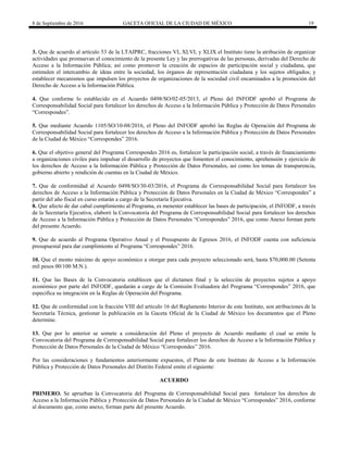 8 de Septiembre de 2016 GACETA OFICIAL DE LA CIUDAD DE MÉXICO 19
3. Que de acuerdo al artículo 53 de la LTAIPRC, fracciones VI, XLVI, y XLIX el Instituto tiene la atribución de organizar
actividades que promuevan el conocimiento de la presente Ley y las prerrogativas de las personas, derivadas del Derecho de
Acceso a la Información Pública; así como promover la creación de espacios de participación social y ciudadana, que
estimulen el intercambio de ideas entre la sociedad, los órganos de representación ciudadana y los sujetos obligados; y
establecer mecanismos que impulsen los proyectos de organizaciones de la sociedad civil encaminados a la promoción del
Derecho de Acceso a la Información Pública.
4. Que conforme lo establecido en el Acuerdo 0498/SO/02-05/2013, el Pleno del INFODF aprobó el Programa de
Corresponsabilidad Social para fortalecer los derechos de Acceso a la Información Pública y Protección de Datos Personales
“Correspondes”.
5. Que mediante Acuerdo 1105/SO/10-08/2016, el Pleno del INFODF aprobó las Reglas de Operación del Programa de
Corresponsabilidad Social para fortalecer los derechos de Acceso a la Información Pública y Protección de Datos Personales
de la Ciudad de México “Correspondes” 2016.
6. Que el objetivo general del Programa Correspondes 2016 es, fortalecer la participación social, a través de financiamiento
a organizaciones civiles para impulsar el desarrollo de proyectos que fomenten el conocimiento, aprehensión y ejercicio de
los derechos de Acceso a la Información Pública y Protección de Datos Personales, así como los temas de transparencia,
gobierno abierto y rendición de cuentas en la Ciudad de México.
7. Que de conformidad al Acuerdo 0498/SO/30-03/2016, el Programa de Corresponsabilidad Social para fortalecer los
derechos de Acceso a la Información Pública y Protección de Datos Personales en la Ciudad de México “Correspondes” a
partir del año fiscal en curso estarán a cargo de la Secretaría Ejecutiva.
8. Que afecto de dar cabal cumplimiento al Programa, es menester establecer las bases de participación, el INFODF, a través
de la Secretaría Ejecutiva, elaboró la Convocatoria del Programa de Corresponsabilidad Social para fortalecer los derechos
de Acceso a la Información Pública y Protección de Datos Personales “Correspondes” 2016, que como Anexo forman parte
del presente Acuerdo.
9. Que de acuerdo al Programa Operativo Anual y el Presupuesto de Egresos 2016, el INFODF cuenta con suficiencia
presupuestal para dar cumplimiento al Programa “Correspondes” 2016.
10. Que el monto máximo de apoyo económico a otorgar para cada proyecto seleccionado será, hasta $70,000.00 (Setenta
mil pesos 00/100 M.N.).
11. Que las Bases de la Convocatoria establecen que el dictamen final y la selección de proyectos sujetos a apoyo
económico por parte del INFODF, quedarán a cargo de la Comisión Evaluadora del Programa “Correspondes” 2016, que
especifica su integración en la Reglas de Operación del Programa.
12. Que de conformidad con la fracción VIII del artículo 16 del Reglamento Interior de este Instituto, son atribuciones de la
Secretaría Técnica, gestionar la publicación en la Gaceta Oficial de la Ciudad de México los documentos que el Pleno
determine.
13. Que por lo anterior se somete a consideración del Pleno el proyecto de Acuerdo mediante el cual se emite la
Convocatoria del Programa de Corresponsabilidad Social para fortalecer los derechos de Acceso a la Información Pública y
Protección de Datos Personales de la Ciudad de México “Correspondes” 2016.
Por las consideraciones y fundamentos anteriormente expuestos, el Pleno de este Instituto de Acceso a la Información
Pública y Protección de Datos Personales del Distrito Federal emite el siguiente:
ACUERDO
PRIMERO. Se aprueban la Convocatoria del Programa de Corresponsabilidad Social para fortalecer los derechos de
Acceso a la Información Pública y Protección de Datos Personales de la Ciudad de México “Correspondes” 2016, conforme
al documento que, como anexo, forman parte del presente Acuerdo.
 