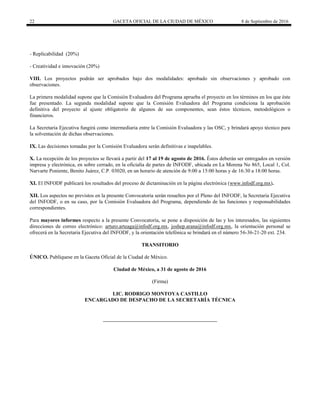 22 GACETA OFICIAL DE LA CIUDAD DE MÉXICO 8 de Septiembre de 2016
- Replicabilidad (20%)
- Creatividad e innovación (20%)
VIII. Los proyectos podrán ser aprobados bajo dos modalidades: aprobado sin observaciones y aprobado con
observaciones.
La primera modalidad supone que la Comisión Evaluadora del Programa aprueba el proyecto en los términos en los que éste
fue presentado. La segunda modalidad supone que la Comisión Evaluadora del Programa condiciona la aprobación
definitiva del proyecto al ajuste obligatorio de algunos de sus componentes, sean éstos técnicos, metodológicos o
financieros.
La Secretaria Ejecutiva fungirá como intermediaria entre la Comisión Evaluadora y las OSC, y brindará apoyo técnico para
la solventación de dichas observaciones.
IX. Las decisiones tomadas por la Comisión Evaluadora serán definitivas e inapelables.
X. La recepción de los proyectos se llevará a partir del 17 al 19 de agosto de 2016. Éstos deberán ser entregados en versión
impresa y electrónica, en sobre cerrado, en la oficialía de partes de INFODF, ubicada en La Morena No 865, Local 1, Col.
Narvarte Poniente, Benito Juárez, C.P. 03020, en un horario de atención de 9:00 a 15:00 horas y de 16:30 a 18:00 horas.
XI. El INFODF publicará los resultados del proceso de dictaminación en la página electrónica (www.infodf.org.mx).
XII. Los aspectos no previstos en la presente Convocatoria serán resueltos por el Pleno del INFODF, la Secretaria Ejecutiva
del INFODF, o en su caso, por la Comisión Evaluadora del Programa, dependiendo de las funciones y responsabilidades
correspondientes.
Para mayores informes respecto a la presente Convocatoria, se pone a disposición de las y los interesados, las siguientes
direcciones de correo electrónico: arturo.arteaga@infodf.org.mx, joshep.arana@infodf.org.mx, la orientación personal se
ofrecerá en la Secretaria Ejecutiva del INFODF, y la orientación telefónica se brindará en el número 56-36-21-20 ext. 234.
TRANSITORIO
ÚNICO. Publíquese en la Gaceta Oficial de la Ciudad de México.
Ciudad de México, a 31 de agosto de 2016
(Firma)
LIC. RODRIGO MONTOYA CASTILLO
ENCARGADO DE DESPACHO DE LA SECRETARÍA TÉCNICA
 