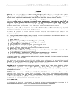 38 GACETA OFICIAL DE LA CIUDAD DE MÉXICO 8 de Septiembre de 2016
AVISO
PRIMERO. Se da a conocer a la Administración Pública de la Ciudad de México; Tribunal Superior de Justicia y Asamblea Legislativa;
Órganos Autónomos en la Ciudad de México; Dependencias y Órganos Federales; así como al público en general, los requisitos que
habrán de contener los documentos para su publicación en la Gaceta Oficial de la Ciudad de México, siendo los siguientes:.
1. El documento a publicar deberá presentarse ante la Unidad Departamental de Publicaciones para su revisión, autorización y según el
caso, cotización con un mínimo de 4 días hábiles de anticipación a la fecha en que se requiera sea publicado, esto para el caso de las
publicaciones ordinarias, si se tratase de las inserciones urgentes a que hace referencia el Código Fiscal del Distrito Federal, estas
se sujetarán a la disposición de espacios que determine la citada Unidad Departamental, esto en el horario de 9:00 a 13:30 horas,
acompañado de la solicitud de inserción dirigida al titular de la Dirección General Jurídica y de Estudios Legislativos.
El documento a publicar tendrá que presentarse en original legible y debidamente firmado, señalando el nombre y cargo de quien lo
suscribe, asimismo, deberá ser rubricado en todas las fojas que lo integren.
2. Tratándose de documentos que requieran publicación consecutiva, se anexarán tantos originales o copias certificadas como
publicaciones se requieran.
3. La información a publicar deberá ser grabada en disco compacto, siendo un archivo generado en procesador de texto Microsoft Word
en cualquiera de sus versiones, con las siguientes especificaciones:
I. Página tamaño carta;
II. Márgenes en página vertical: Superior 3, inferior 2, izquierdo 2 y derecho 2;
III. Márgenes en página horizontal: Superior 2, inferior 2, izquierdo 2 y derecho 3;
IV. Tipo de letra Times New Roman, tamaño 10;
V. Dejar un renglón como espacio entre cada párrafo, teniendo interlineado sencillo;
VI. No incluir ningún elemento en el encabezado o pie de página del documento;
VII. Presentar los Estados Financieros o las Tablas Numéricas en tablas generadas en Word;
VIII. Rotular el disco con el título del documento;
IX. No utilizar la función de Revisión o control de cambios, ya que al insertar el documento en la Gaceta Oficial, se generarán cuadros
de dialogo que interfieren con la elaboración del ejemplar;
X. No utilizar numeración o incisos automáticos, así como cualquier función automática en el documento; y
XI. La fecha de firma del documento a insertar deberá ser anterior a la fecha de publicación
Es importante destacar que la ortografía y contenido de los documentos publicados en la Gaceta Oficial de la Ciudad de México son de
estricta responsabilidad de los solicitantes.
4. La cancelación de publicaciones en la Gaceta Oficial de la Ciudad de México, deberá solicitarse por escrito, con 3 días hábiles de
anticipación a la fecha de publicación, para el caso de publicaciones ordinarias, si se trata de publicaciones urgentes, será con al menos un
día de antelación a la publicación, en el horario establecido en el segundo numeral de este aviso.
SEGUNDO. Se hace del conocimiento de la Administración Pública de la Ciudad de México; Tribunal Superior de Justicia y Asamblea
Legislativa; Órganos Autónomos en la Ciudad de México; Dependencias y Órganos Federales; así como al público en general, que a
partir de la primera emisión que se efectué a partir del 2 de febrero de 2016, de este Órgano de Difusión Oficial, la Época inserta en el
Índice será la Décima Novena.
TERCERO. Se hace del conocimiento de la Administración Pública de la Ciudad de México; Tribunal Superior de Justicia y Asamblea
Legislativa; Órganos Autónomos en la Ciudad de México; Dependencias y Órganos Federales; así como al público en general, que la
publicación de la Gaceta Oficial de la Ciudad de México se realizará de lunes a viernes, en días hábiles, pudiéndose habilitar, a juicio de
esta Dirección General Jurídica y de Estudios Legislativos, tantos números extraordinarios como se requieran, así como emitir
publicaciones en días inhábiles para satisfacer las necesidades del servicio.
AVISO IMPORTANTE
Las publicaciones que aparecen en la presente edición son tomadas de las fuentes (documentos originales), proporcionadas por los
interesados, por lo que la ortografía y contenido de los mismos son de estricta responsabilidad de los solicitantes.
 