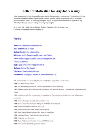 Letter of Motivation for Any Job Vacancy
It has been since very long time that I wanted to seize the opportunity to serve your Organization, with my
solid work history and a long experience background acquired during my youngest time in social and
professional field, I have no difficulty to adapted myself in any environment and working without any
difficulty within any pressure setting involving any complex.
At 49 years old, I think, I have obtained the Core Qualities which all Leaders and
Chairman of any Organization is looking for.
Profile:
Name: Mr Jean-Noel Bridiane D.Div
Date of Birth: 18 01 1967
Status: Single ( in a relationship)
Address: No 28 Av pembas Michael Leal Pailles
Email: dumcss@yahoo.com johnbridiane@intnet.mu
Tel: +2302865122
Mob: +230 57654498 / +230 59078540
College: School Certificate
Education: Doctorate in Divinity
Profession: Managing Director of JNB Distribution Ltd
JNB Distribution Ltd was founded by Mr Jean-Noel Bridiane since 1983 as Self worker.
1984: End of Secondary School
1985: Self worker for person House Electrical installation nd Aircon Servicing
1987: Deck Hand and Electrical Apprentice Engineering with Mauritian, Korean, Taiwanese and Japanese Fishing
Vessel
1991: I collaborate with Rey n Lenferna in the installation of Electrical Worker for Maritime Hotel at Balaclava
construction
1992: System Building in Nestle Building at Riche Terre
1994: Besix Construction Company of Belgium for NHDC House Project
1995: Dynamotor for NEF Building at Port-Louis
1996: Dynamotor for CEB power station at Fort George
1997: Diego Garcia Military Base as Deck Hand on Crew Board
1999: Import and Export Trader for international Market
1999: Songwriter and Composer
2000: Music Producer and Founder member of ADAM Society
2002: Besix Construction for Sugar Beach Project
 