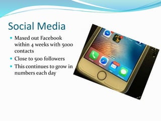 Social Media
 Maxed out Facebook
within 4 weeks with 5000
contacts
 Close to 500 followers
 This continues to grow in
numbers each day
 