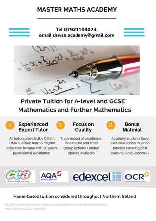 Experienced
ExpertTutor
All tuition provided by CMath
FIMA qualified teacher/higher
education lecturer with 20 year's
professional experience
1 2 3Focuson
Quality
Bonus
Material
Track record of excellence.
One-to-one and small
group options. Limited
spaces available
Academy students have
exclusive access to video
tutorials covering past
examination questions**
*GCSE tuition commences January 2017 (advance booking recommended)
**GCE A-level CCEA and AQA
Home-based tuition considered throughout Northern Ireland
Private Tuition for A-level and GCSE*
Mathematics and Further Mathematics
MASTER MATHS ACADEMY
Tel 07921104073
email drwss.academy@gmail.com
 