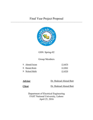 Final Year Project Proposal
GSN: Spring-02
Group Members
1. Ahmad Faizan
2. Hassan Ikram
3. Waleed Malik
12-4470
12-4462
12-4520
Advisor Dr. Shahzad Ahmed Butt
Client Dr. Shahzad Ahmed Butt
Department of Electrical Engineering
FAST National University, Lahore
April 25, 2016
 